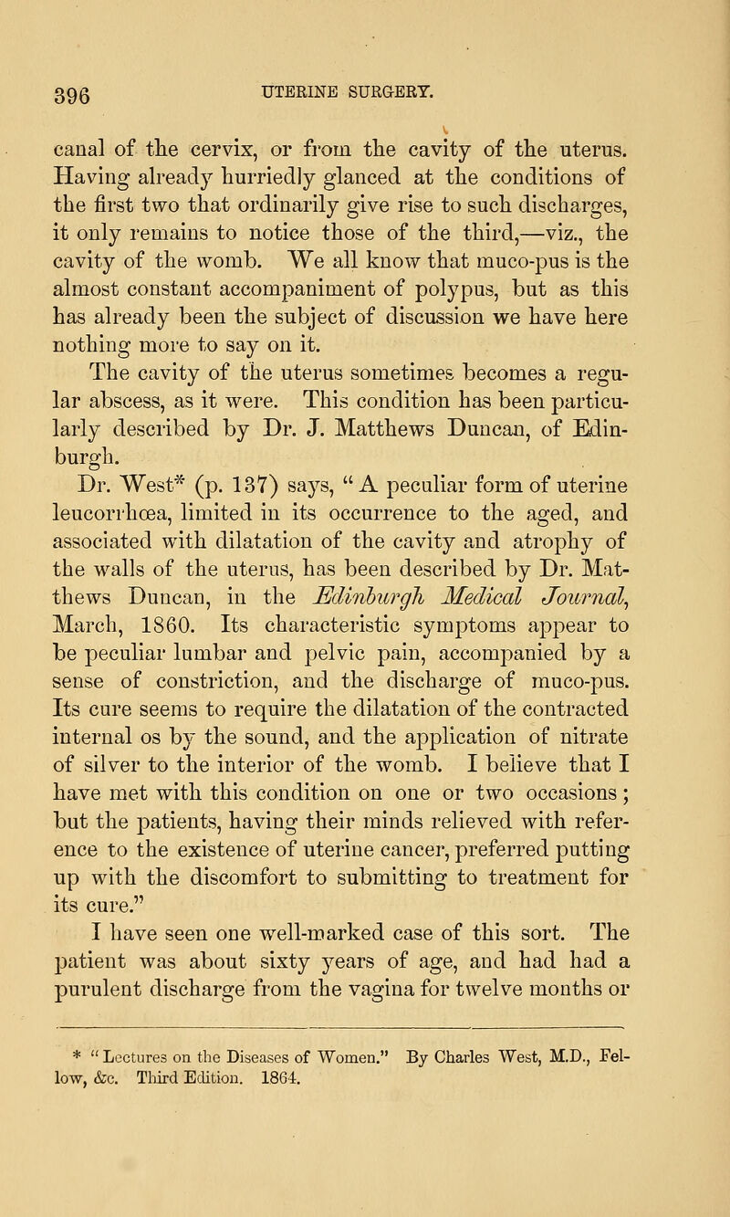 canal of the cervix, or from the cavity of the uterus. Having already hurriedly glanced at the conditions of the first two that ordinarily give rise to such discharges, it only remains to notice those of the third,—viz., the cavity of the womb. We all know that muco-pus is the almost constant accompaniment of polypus, but as this has already been the subject of discussion we have here nothing more to say on it. The cavity of the uterus sometimes becomes a regu- lar abscess, as it were. This condition has been particu- larly described by Dr. J. Matthews Duncan, of Edin- burgh. Dr. West* (p. 137) says, A peculiar form of uterine leucorrhcea, limited in its occurrence to the aged, and associated with dilatation of the cavity and atrophy of the walls of the uterus, has been described by Dr. Mat- thews Duncan, in the Edinburgh Medical Journal, March, 1860. Its characteristic symptoms appear to be peculiar lumbar and pelvic pain, accompanied by a sense of constriction, and the discharge of muco-pus. Its cure seems to require the dilatation of the contracted internal os by the sound, and the application of nitrate of silver to the interior of the womb. I believe that I have met with this condition on one or two occasions; but the patients, having their minds relieved with refer- ence to the existence of uterine cancer, preferred putting up with the discomfort to submitting to treatment for its cure. I have seen one well-marked case of this sort. The patient was about sixty years of age, and had had a purulent discharge from the vagina for twelve months or *  Lectures on the Diseases of Women. By Charles West, M.D., Fel- low, &c. Third Edition. 1864.