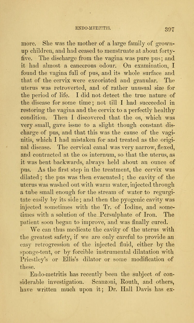 ENDO-MEIBTTIS. more. She was the mother of a large family of grown- up children, and had ceased to menstruate at about forty- five. The discharge from the vagina was pure pus; and it had almost a cancerous odour. On examination, I found the vagina full of pus, and its whole surface and that of the cervix were excoriated and granular. The uterus was retroverted, and of rather unusual size for the period of life. I did not detect the true nature of the disease for some time; not till I had succeeded in restoring the vagina and the cervix to a perfectly healthy condition. Then I discovered that the os, which was very small, gave issue to a slight though constant dis- charge of pus, and that this was the cause of the vagi- nitis, which I had mistaken for and treated as the origi- nal disease. The cervical canal was very narrow, flexed, and contracted at the os internum, so that the uterus, as it was bent backwards, always held about an ounce of pus. As the first step in the treatment, the cervix was dilated; the pus was then evacuated ; the cavity of the uterus was washed out with warm water, injected through a tube small enough for the stream of water to regurgi- tate easily by its side ; and then the pyogenic cavity was injected sometimes with the Tr. of Iodine, and some- times with a solution of the Persulphate of Iron. The patient soon began to improve, and was finally cured. We can thus medicate the cavity of the uterus with the greatest safety, if we are only careful to provide an easy retrogression of the injected fluid, either by the sponge-tent, or by forcible instrumental dilatation with Priestley's or Ellis's dilator or some modification of these. Endo-metritis has recently been the subject of con- siderable investigation. Scanzoni, Routh, and others, have written much upon it; Dr. Hall Davis has ex-