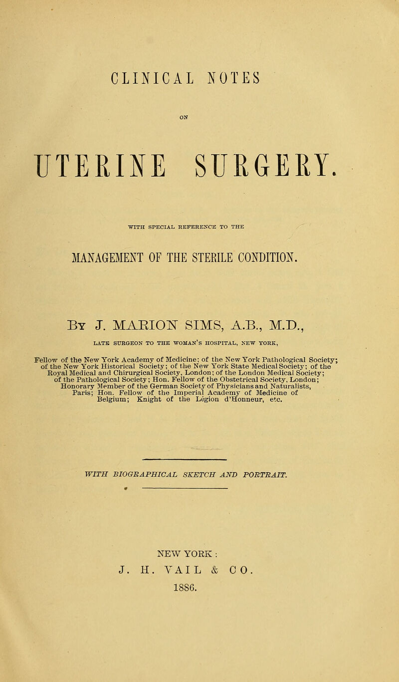 CLINICAL NOTES UTERINE SURGERY. WITH SPECIAL REFERENCE TO THE MANAGEMENT OF THE STERILE CONDITION. By J. MAKION SIMS, A.B., M.D., LATE SURGEON TO THE WOMAN'S HOSPITAL, NEW YORK, Fellow of the New York Academy of Medicine; of the New York Pathological Society; of the New York Historical Society; of the New York State Medical Society; of the Royal Medical and Chirurgical Society, London; of the London Medical Society; of the Pathological Society; Hon. Fellow of the Obstetrical Society, London; Honorary Member of the German Society of Physicians and Naturalists, Paris; Hon. Fellow of the Imperial Academy of Medicine of Belgium; Knight of the Legion d'Honneur, etc. WITH BIOGRAPHICAL SKETCH AND PORTRAIT. NEW YORK: J. H. VAIL & CO. 18S6.
