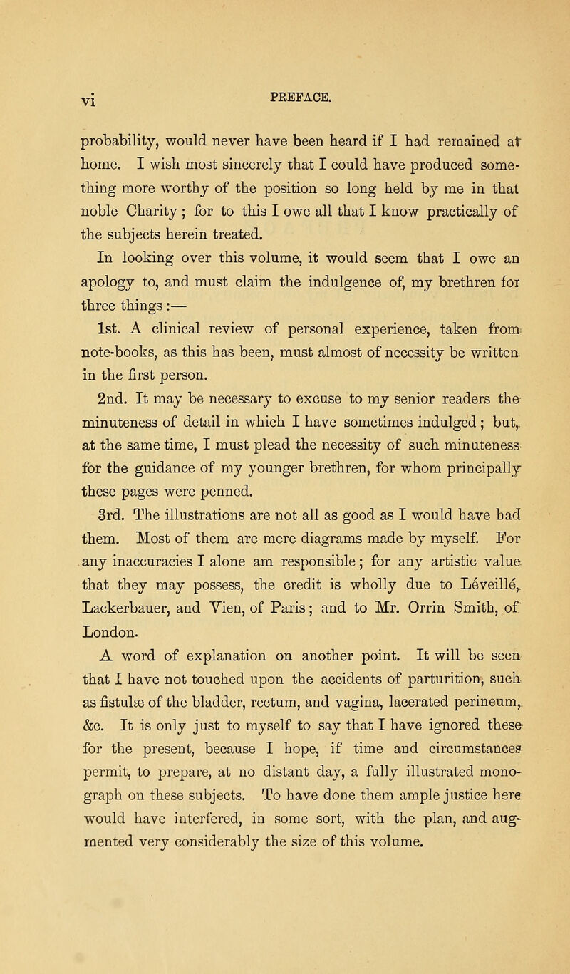 vj PREFACE. probability, would never have been heard if I had remained at home. I wish most sincerely that I could have produced some- thing more worthy of the position so long held by me in that noble Charity ; for to this I owe all that I know practically of the subjects herein treated. In looking over this volume, it would seem that I owe an apology to, and must claim the indulgence of, my brethren fox three things:— 1st. A clinical review of personal experience, taken from note-books, as this has been, must almost of necessity be written. in the first person. 2nd. It may be necessary to excuse to my senior readers the- minuteness of detail in which I have sometimes indulged ; but,. at the same time, I must plead the necessity of such minuteness^ for the guidance of my younger brethren, for whom principally these pages were penned. 3rd. The illustrations are not all as good as I would have bad them. Most of them are mere diagrams made by myself. For any inaccuracies I alone am responsible; for any artistic value, that they may possess, the credit is wholly due to Leveille,. Lackerbauer, and Yien, of Paris; and to Mr. Orrin Smith, of' London. A word of explanation on another point. It will be seen that I have not touched upon the accidents of parturition, such asfistulse of the bladder, rectum, and vagina, lacerated perineum, &c. It is only just to myself to say that I have ignored these- for the present, because I hope, if time and circumstance? permit, to prepare, at no distant day, a fully illustrated mono- graph on these subjects. To have done them ample justice here would have interfered, in some sort, with the plan, and aug- mented very considerably the size of this volume.