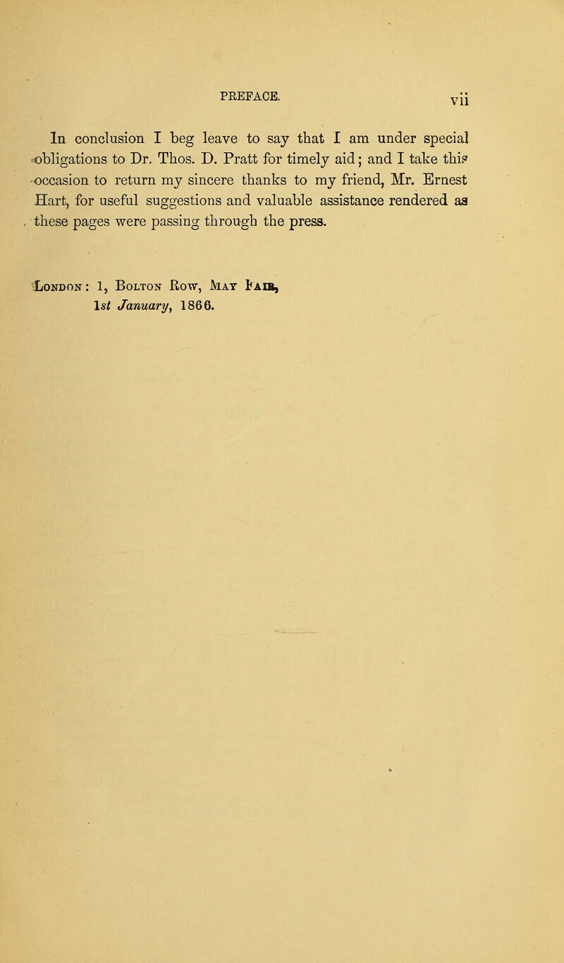PREFACE. Vll In conclusion I beg leave to say that I am under special obligations to Dr. Thos. D. Pratt for timely aid; and I take thi? •occasion to return my sincere thanks to my friend, Mr. Ernest Hart, for useful suggestions and valuable assistance rendered aa these pages were passing through the press. London: 1, Bolton Row, Mat Pais, 1st January, 1866.