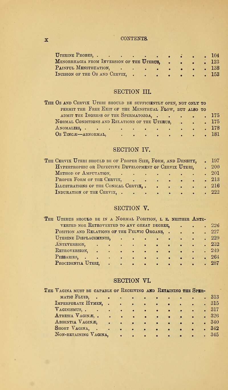 Uterine Probes, . . . 104 Menorrhagia from Inversion of the Uterus, . . . . 123 Painful Menstruation, 138 Incision of the Os and Cervix, 153 SECTION III. The Os and Cervix Uteri should be sufficiently open, not only to permit the Free Exit of the Menstrual Plow, but also to admit the Ingress of the Spermatozoa, 175 Normal Conditions and Relations of the Uterus, . . . 175 Anomalies, 178 Os Tinc-e—abnormal, 181 SECTION IV. The Cervix Uteri should be of Proper Size, Form, and Density, . 197 Hypertrophic or Defective Development of Cervix Uteri, . 200 Method of Amputation, 201 Proper Form of the Cervix, 213 Illustrations of the Conical Cervix, 216 Induration of the Cervix, 222 SECTION V. The Uterus should be in a Normal Position, i. e. neither Ante- verted nor Retroverted to any great degree, . . . 226 Position and Relations of the Pelvic Organs, .... 227 Uterine Displacements 229 Anteversion, 232 Retroversion, 249 Pessaries, 264 Procidentia Uteri, 287 SECTION VI. The Vagina must be capable of Receiving and Retaining the Sper- matic Fluid, 313 Imperforate Hymen, 315 Vaginismus, 317 Atresia Vagina, 326 Absentia Vagina, 340 Short Vagina, 342 Non-retaining Vagina. 345