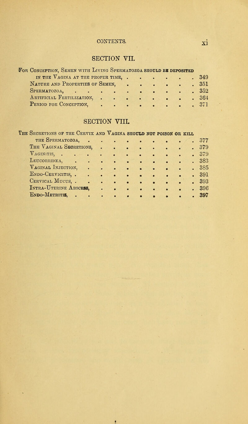 SECTION VII. •For Conception, Semen with Living Spermatozoa should be deposited in the Vagina at the proper time, 349 Nature and Properties of Semen, . . . . . 351 Spermatozoa, 352 Artificial Fertilization, 364 Period for Conception, 371 SECTION VIIL The Secretions of the Cervix and Yagina should not poison or kill the Spermatozoa, 377 The Vaginal Secretions, 379 Vaginitis, 379 Leucorrhqea, 383 Vaginal Injection, 385 Endo-Cervicitis, 391 Cervical Mucus, . ......... 393 Intra-Uterine Abscess, 396 Endo-Metritis, 397