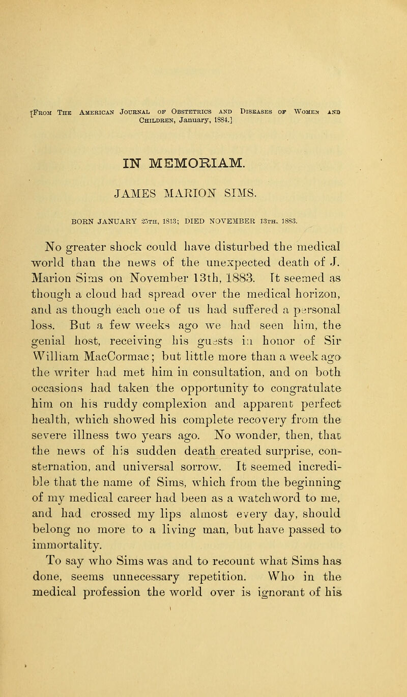 tFrom The American Journal op Obstetrics and Diseases of Wome^ and Children, January, 1S84.] IN MEMORIAM. JAMES MARION SIMS. BORN JANUARY 25th, 1813; DIED NOVEMBER 13th. 1883. No greater shock could have disturbed the medical world than the news of the unexpected death of J. Marion Sims on November 13th, 1883. It seemed as though a cloud had spread over the medical horizon, and as though each one of us had suffered a personal loss. Bat a few weeks ago we had seen him, the genial host, receiving his guests i:i honor of Sir William MacCormac; but little more than a week ago^ the writer had met him in consultation, and on both occasions had taken the opportunity to congratulate him on his ruddy complexion and apparent perfect health, which showed his complete recovery from the severe illness two years ago. No wonder, then, that the news of his sudden death created surprise, con- sternation, and universal sorrow. It seemed incredi- ble that the name of Sims, which from the beginning of my medical career had been as a watchword to me, and had crossed my lips almost every day, should belong no more to a living man, but have passed to immortality. To say who Sims was and to recount what Sims has done, seems unnecessary repetition. Who in the medical profession the world over is ignorant of his