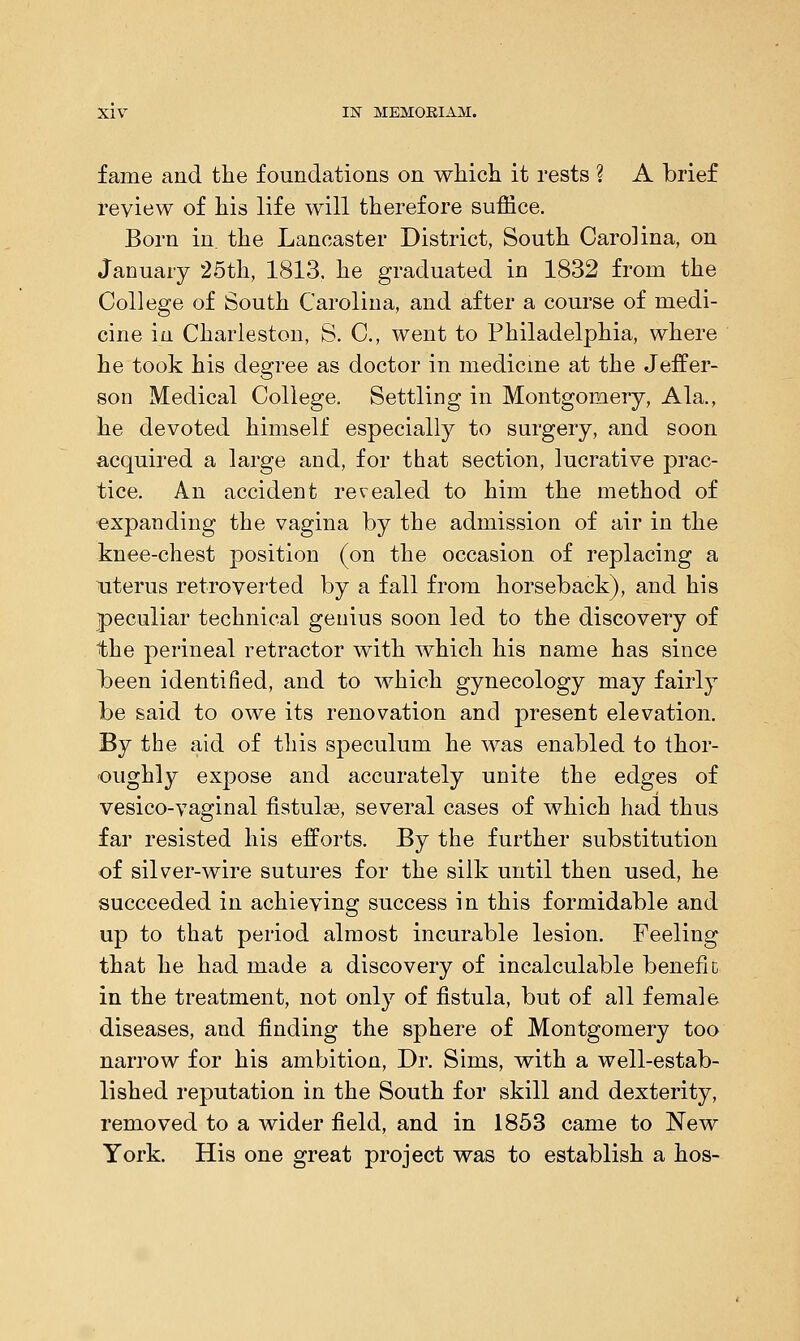 fame and the foundations on which it rests ? A brief review of his life will therefore suffice. Born in. the Lancaster District, South Carolina, on January 25th, 1813. he graduated in 1832 from the College of South Carolina, and after a course of medi- cine in Charleston, S. C, went to Philadelphia, where he took his degree as doctor in medicine at the Jeffer- son Medical College. Settling in Montgomery, Ala., he devoted himself especially to surgery, and soon acquired a large and, for that section, lucrative prac- tice. An accident revealed to him the method of expanding the vagina by the admission of air in the knee-chest position (on the occasion of replacing a uterus retroverted by a fall from horseback), and his peculiar technical genius soon led to the discovery of the perineal retractor with which his name has since b>een identified, and to which gynecology may fairly be said to owe its renovation and present elevation. 33j the aid of this speculum he was enabled to thor- oughly expose and accurately unite the edges of vesico-vaginal fistulse, several cases of which had thus far resisted his efforts. By the further substitution of silver-wire sutures for the silk until then used, he succeeded in achieving success in this formidable and up to that period almost incurable lesion. Feeling that he had made a discovery of incalculable benefit in the treatment, not only of fistula, but of all female diseases, and finding the sphere of Montgomery too narrow for his ambition, Dr. Sims, with a well-estab- lished reputation in the South for skill and dexterity, removed to a wider field, and in 1853 came to New York. His one great project was to establish a hos-