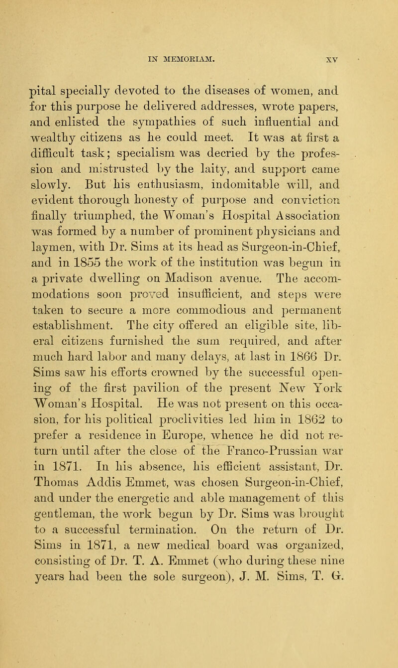pital specially devoted to the diseases of women, and for this purpose he delivered addresses, wrote papers, and enlisted the sympathies of such influential and wealthy citizens as he could meet. It was at first a difficult task; specialism was decried by the profes- sion and mistrusted by the laity, and support came slowly. But his enthusiasm, indomitable will, and evident thorough honesty of purpose and conviction finally triumphed, the Woman's Hospital Association was formed by a number of prominent physicians and laymen, with Dr. Sims at its head as Surgeon-in-Chief, and in 1855 the work of the institution was begun in a private dwelling on Madison avenue. The accom- modations soon proved insufficient, and steps were taken to secure a more commodious and permanent establishment. The city offered an eligible site, lib- eral citizens furnished the sum required, and after much hard labor and many delays, at last in 1866 Dr. Sims saw his efforts crowned by the successful open- ing of the first pavilion of the present New York Woman's Hospital. He was not present on this occa- sion, for his political proclivities led him in 1862 to prefer a residence in Europe, whence he did not re- turn until after the close of the Franco-Prussian war in 1871. In his absence, his efficient assistant, Dr. Thomas Addis Emmet, was chosen Surgeon-in-Chief, and under the energetic and able management of this gentleman, the work begun by Dr. Sims was brought to a successful termination. On the return of Dr. Sims in 1871, a new medical board was organized, consisting of Dr. T. A. Emmet (who during these nine years had been the sole surgeon), J. M. Sims, T. U.