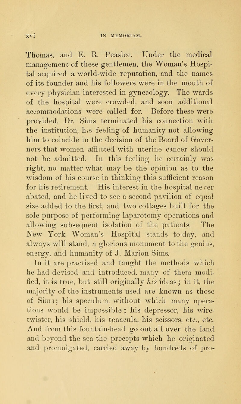 Thomas, and E. II. Peaslee. Under the medical management of these gentlemen, the Woman's Hospi- tal acquired a world-wide reputation, and the names of its founder and his followers were in the mouth of every physician interested in gynecology. The wards of the hospital were crowded, and soon additional accommodations were called for. Before these were provided, Dr. Sims terminated his connection with the institution, h.s feeling of humanity not allowing him to coincide in the decision of the Board of Gover- nors that women afflicted with uterine cancer should not be admitted. In this feeling he certainly was right, no matter what may be the opinion as to the wisdom of his course in thinking this sufficient reason for his retirement. His interest in the hospital never abated, and he lived to see a second pavilion of equal size added to the first, and two cottages built for the sole purpose of performing laparotomy operations and allowing subsequent isolation of the patients. The New York Woman's Hospital srands to-day, and always will stand, a glorious monument to the genius, energy, and humanity of J. Marion Sims. In it are practised and taught the methods which he had devised and introduced, many of them modi- fied, it is true, but still originally his ideas; in it, the majority of the instruments used are known as those of Sinn; his speculum, without which many opera- tions would be impossible ; his depressor, his wire- twister, his shield, his tenacula, his scissors, etc., etc. And from this fountain-head go out all over the land and beyond the sea the precepts which he originated and promulgated, carried away by hundreds of pro-