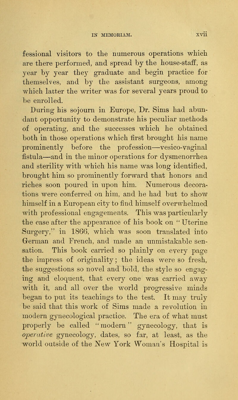 fessional visitors to the numerous operations which are there performed, and spread by the house-staff, as year by year they graduate and begin practice for themselves, and by the assistant surgeons, among which latter the writer was for several years proud to be enrolled. During his sojourn in Europe, Dr. Sims had abun- dant opportunity to demonstrate his peculiar methods of operating, and the successes which he obtained both in those operations which first brought his name prominently before the profession—vesico-vaginal fistula—and in the minor operations for dysmenorrhea and sterility with which his name was long identified, brought him so prominently forward that honors and riches soon poured in upon him. Numerous decora- tions were conferred on him, and he had but to show himself in a European city to find himself overwhelmed with professional engagements. This was particularly the case after the appearance of his book on  Uterine Surgery, in 1866, which was soon translated into German and French, and made an unmistakable sen- sation. This book carried so plainly on every page the impress of originality; the ideas were so fresh, the suggestions so novel and bold, the style so engag- ing and eloquent, that every one was carried away with it, and all over the world progressive minds began to put its teachings to the test. It may truly be said that this work of Sims made a revolution in modern gynecological practice. The era of what must properly be called modern gynecology, that is operative gynecology, dates, so far, at least, as the world outside of the New York Woman's Hospital is