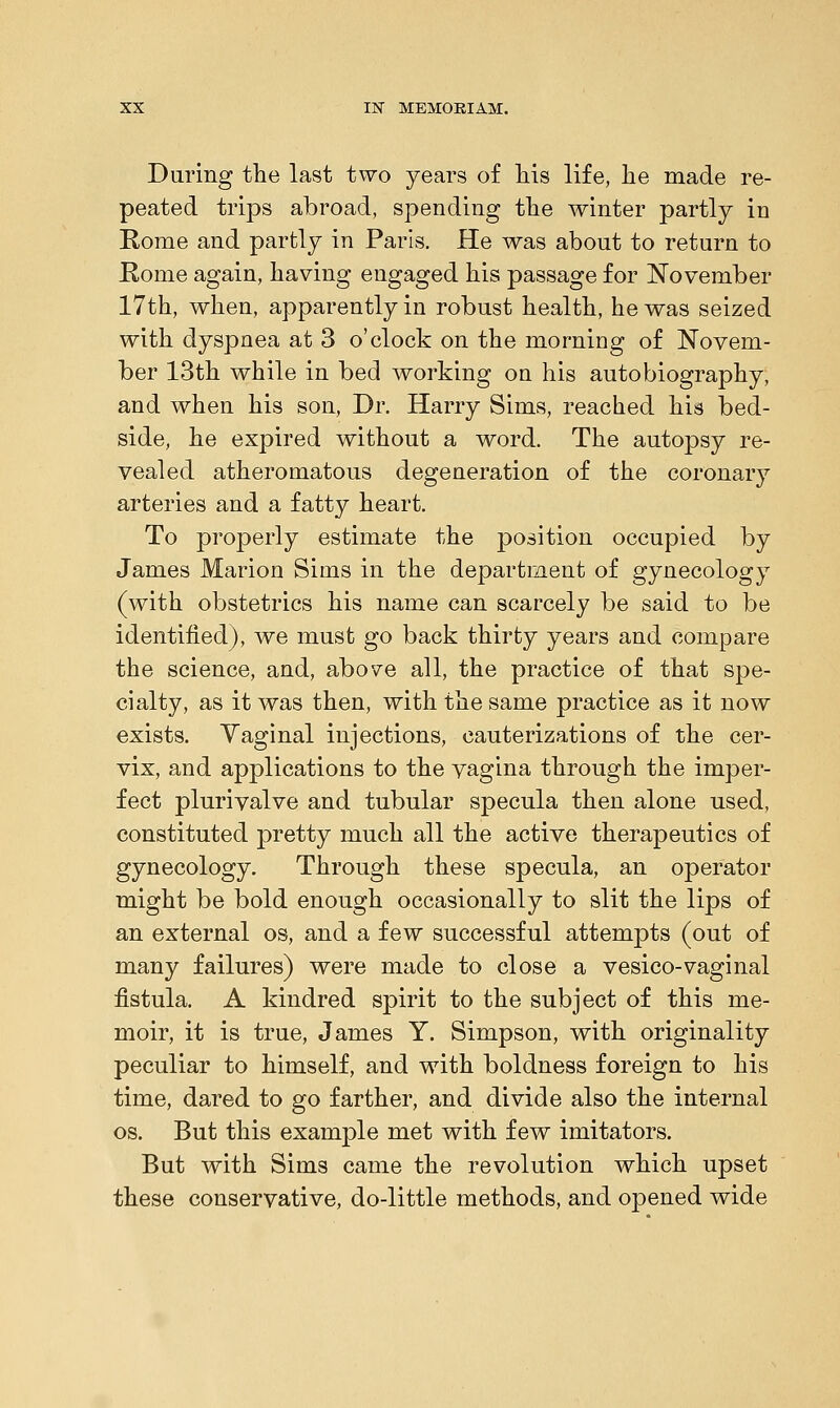 During the last two years of his life, he made re- peated trips abroad, spending the winter partly in Rome and partly in Paris. He was about to return to Rome again, having engaged his passage for November 17th, when, apparently in robust health, he was seized with dyspnea at 3 o'clock on the morning of Novem- ber 13th while in bed working on his autobiography, and when his son, Dr. Harry Sims, reached his bed- side, he expired without a word. The autopsy re- vealed atheromatous degeneration of the coronary arteries and a fatty heart. To properly estimate the j>osition occupied by James Marion Sims in the department of gynecology (with obstetrics his name can scarcely be said to be identified), we must go back thirty years and compare the science, and, above all, the practice of that spe- cialty, as it was then, with the same practice as it now exists. Yaginal injections, cauterizations of the cer- vix, and applications to the vagina through the imper- fect plurivalve and tubular specula then alone used, constituted pretty much all the active therapeutics of gynecology. Through these specula, an operator might be bold enough occasionally to slit the lips of an external os, and a few successful attempts (out of many failures) were made to close a vesico-vaginal fistula. A kindred spirit to the subject of this me- moir, it is true, James Y. Simpson, with originality peculiar to himself, and with boldness foreign to his time, dared to go farther, and divide also the internal os. But this example met with few imitators. But with Sims came the revolution which upset these conservative, do-little methods, and opened wide
