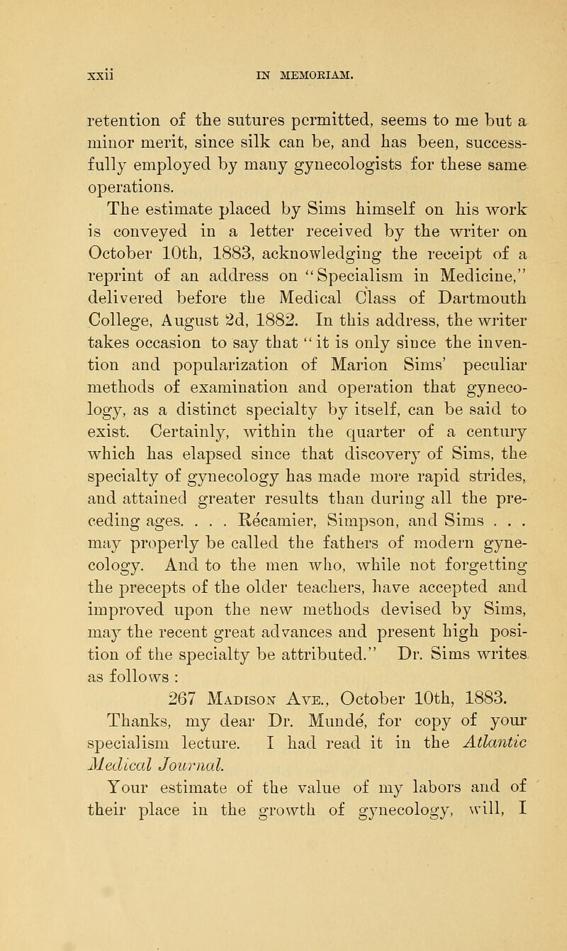 retention of the sutures permitted, seems to me but a minor merit, since silk can be, and has been, success- fully employed by many gynecologists for these same operations. The estimate placed by Sims himself on his work is conveyed in a letter received by the writer on October 10th, 1883, acknowledging the receipt of a reprint of an address on Specialism in Medicine, delivered before the Medical Class of Dartmouth College, August 2d, 1882. In this address, the writer takes occasion to say that  it is only since the inven- tion and popularization of Marion Sims' peculiar methods of examination and operation that gyneco- logy, as a distinct specialty by itself, can be said to exist. Certainly, within the quarter of a century which has elapsed since that discovery of Sims, the specialty of gynecology has made more rapid strides,, and attained greater results than during all the pre- ceding ages. . . . Recamier, Simpson, and Sims . . . may properly be called the fathers of modern gyne- cology. And to the men who, while not forgetting the precepts of the older teachers, have accepted and improved upon the new methods devised by Sims, may the recent great advances and present high posi- tion of the specialty be attributed. Dr. Sims writes- as follows : 267 Madison Ave., October 10th, 1883. Thanks, my dear Dr. Munde', for copy of your specialism lecture. I had read it in the Atlantic Medical Journal. Your estimate of the value of my labors and of their place in the growth of gynecology, will, I