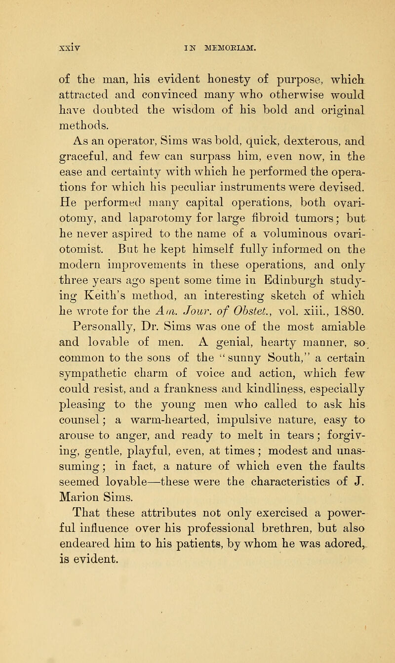 of the man, his evident honesty of purpose, which: attracted and convinced many who otherwise would have doubted the wisdom of his bold and original methods. As an operator, Sims was bold, quick, dexterous, and graceful, and few can surpass him, even now, in the ease and certainty with which he performed the opera- tions for which his peculiar instruments were devised. He performed many capital operations, both ovari- otomy, and laparotomy for large fibroid tumors; but he never aspired to the name of a voluminous ovari- otomist. But he kept himself fully informed on the modern improvements in these operations, and only three years ago spent some time in Edinburgh study- ing Keith's method, an interesting sketch of which he wrote for the Am. Jour, of ObsteL, vol. xiii., 1880. Personally, Dr. Sims was one of the most amiable and lovable of men. A genial, hearty manner, so common to the sons of the sunny South, a certain sympathetic charm of voice and action, which few could resist, and a frankness and kindliness, especially pleasing to the young men who called to ask his counsel; a warm-hearted, impulsive nature, easy to arouse to anger, and ready to melt in tears; forgiv- ing, gentle, playful, even, at times; modest and unas- suming ; in fact, a nature of which even the faults seemed lovable—these were the characteristics of J. Marion Sims. That these attributes not only exercised a power- ful influence over his professional brethren, but also endeared him to his patients, by whom he was adored, is evident.