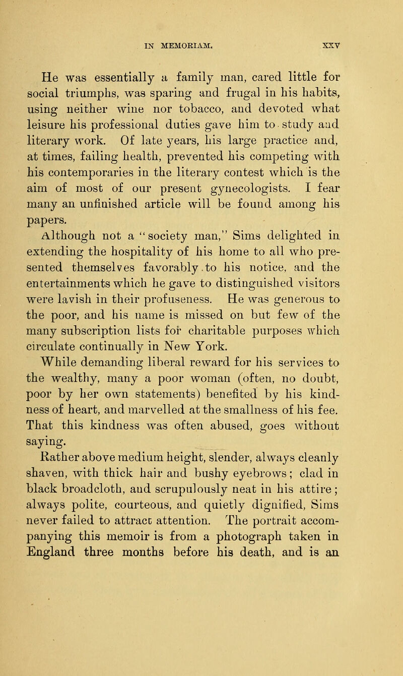 He was essentially a family man, cared little for social triumphs, was sparing and frugal in his habits, using neither wine nor tobacco, and devoted what leisure his professional duties gave him to study and literary work. Of late years, his large practice and, at times, failing health, prevented his competing with, his contemporaries in the literary contest which is the aim of most of our present gynecologists. I fear many an unfinished article will be found among his papers. Although not a society man, Sims delighted in extending the hospitality of his home to all who pre- sented themselves favorably.to his notice, and the entertainments which he gave to distinguished visitors were lavish in their profuseness. He was generous to the poor, and his name is missed on but few of the many subscription lists for charitable purposes which circulate continually in New York. While demanding liberal reward for his services to the wealthy, many a poor woman (often, no doubt, poor by her own statements) benefited by his kind- ness of heart, and marvelled at the smallness of his fee. That this kindness was often abused, goes without saying. Rather above medium height, slender, always cleanly shaven, with thick hair and bushy eyebrows; clad in black broadcloth, and scrupulously neat in his attire; always polite, courteous, and quietly dignified, Sims never failed to attract; attention. The portrait accom- panying this memoir is from a photograph taken in England three months before his death, and is an