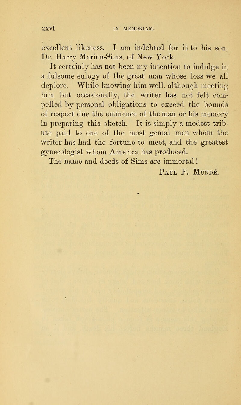 excellent likeness. I am indebted for it to his son, Dr. Harry Marion-Sims, of New York. It certainly has not been my intention to indulge in a fulsome eulogy of the great man whose loss we all deplore. While knowing him well, although meeting him but occasionally, the writer has not felt com- pelled by personal obligations to exceed the bounds of respect due the eminence of the man or his memory in preparing this sketch. It is simply a modest trib- ute paid to one of the most genial men whom the writer has had the fortune to meet, and the greatest gynecologist whom America has produced. The name and deeds of Sims are immortal! Paul F. Munde.