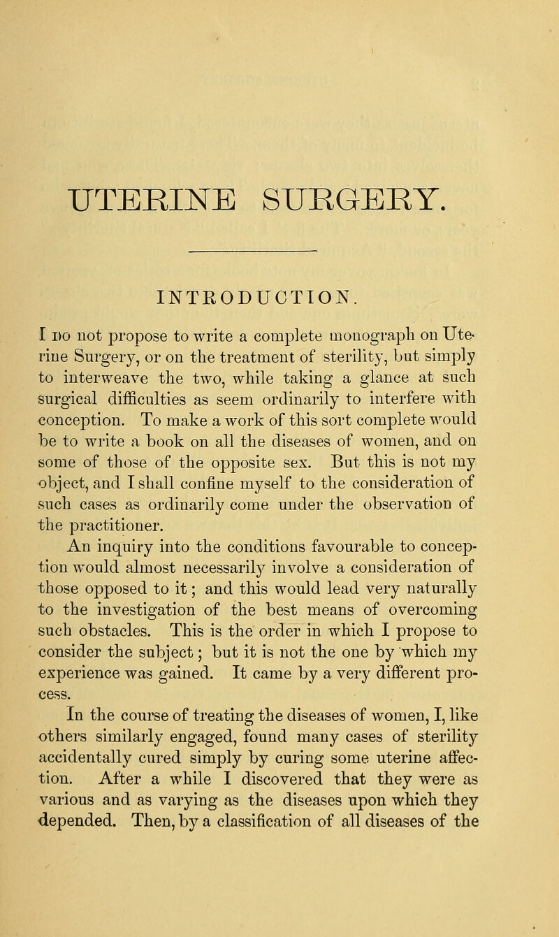 UTERINE SURGERY. INTRODUCTION. I i>o not propose to write a complete monograph on Ute- rine Surgery, or on the treatment of sterility, but simply to interweave the two, while taking a glance at such surgical difficulties as seem ordinarily to interfere with conception. To make a work of this sort complete would be to write a book on all the diseases of women, and on some of those of the opposite sex. But this is not my object, and I shall confine myself to the consideration of such cases as ordinarily come under the observation of the practitioner. An inquiry into the conditions favourable to concep- tion would almost necessarily involve a consideration of those opposed to it; and this would lead very naturally to the investigation of the best means of overcoming such obstacles. This is the order in which I propose to consider the subject; but it is not the one by which my experience was gained. It came by a very different pro- cess. In the course of treating the diseases of women, I, like others similarly engaged, found many cases of sterility accidentally cured simply by curing some uterine affec- tion. After a while I discovered that they were as various and as varying as the diseases upon which they depended. Then, by a classification of all diseases of the