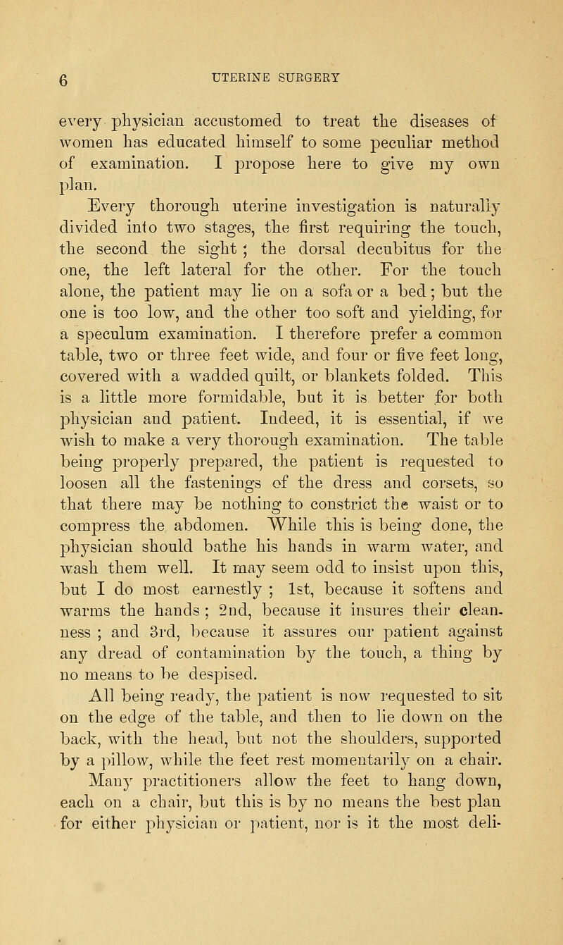 every physician accustomed to treat the diseases of women has educated himself to some peculiar method of examination. I propose here to give my own plan. Every thorough uterine investigation is naturally divided into two stages, the first requiring the touch, the second the sight ; the dorsal decubitus for the one, the left lateral for the other. For the touch alone, the patient may lie on a sofa or a bed; but the one is too low, and the other too soft and yielding, for a speculum examination. I therefore prefer a common table, two or three feet wide, and four or five feet long, covered with a wadded quilt, or blankets folded. This is a little more formidable, but it is better for both physician and patient. Indeed, it is essential, if we wish to make a very thorough examination. The table being properly prepared, the patient is requested to loosen all the fastenings of the dress and corsets, so that there may be nothing to constrict the waist or to compress the abdomen. While this is being done, the physician should bathe his hands in warm water, and wash them well. It may seem odd to insist upon this, but I do most earnestly ; 1st, because it softens and warms the hands ; 2nd, because it insures their clean. ness ; and 3rd, because it assures our patient against any dread of contamination by the touch, a thing by no means to be despised. All being ready, the patient is now requested to sit on the edge of the table, and then to lie down on the back, with the head, but not the shoulders, supported by a pillow, while the feet rest momentarily on a chair. Many practitioners allow the feet to hang down, each on a chair, but this is by no means the best plan for either physician or patient, nor is it the most deli-