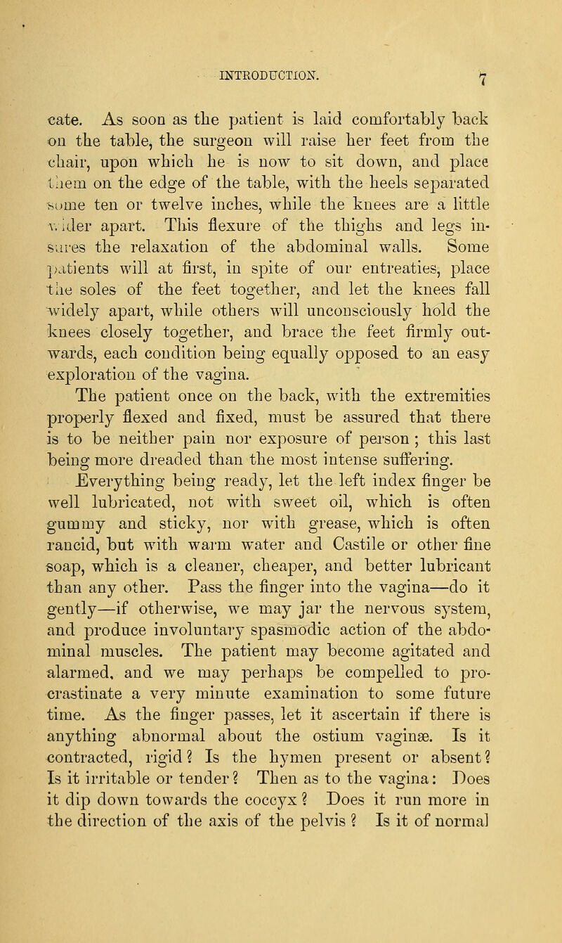 cate. As soon as the patient is laid comfortably back on the table, the surgeon will raise her feet from the chair, upon which he is now to sit down, and place lliem on the edge of the table, with the heels separated sume ten or twelve inches, while the knees are a little wider apart. This flexure of the thighs and legs in- sures the relaxation of the abdominal walls. Some patients will at first, in spite of our entreaties, place the soles of the feet together, and let the knees fall widely apart, while others will unconsciously hold the knees closely together, and brace the feet firmly out- wards, each condition being equally opposed to an easy exploration of the vagina. The patient once on the back, with the extremities properly flexed and fixed, must be assured that there is to be neither pa'm nor exposure of person ; this last being more dreaded than the most intense suffering. Everything being ready, let the left index finger be well lubricated, not with sweet oil, which is often gummy and sticky, nor with grease, which is often rancid, but with warm water and Castile or other fine soap, which is a cleaner, cheaper, and better lubricant than any other. Pass the finger into the vagina—do it gently—if otherwise, we may jar the nervous system, and produce involuntary spasmodic action of the abdo- minal muscles. The patient may become agitated and alarmed, and we may perhaps be compelled to pro- crastinate a very minute examination to some future time. As the finger passes, let it ascertain if there is anything abnormal about the ostium vaginae. Is it contracted, rigid ? Is the hymen present or absent ? Is it irritable or tender ? Then as to the vagina: Does it dip down towards the coccyx ? Does it run more in the direction of the axis of the pelvis ? Is it of normal