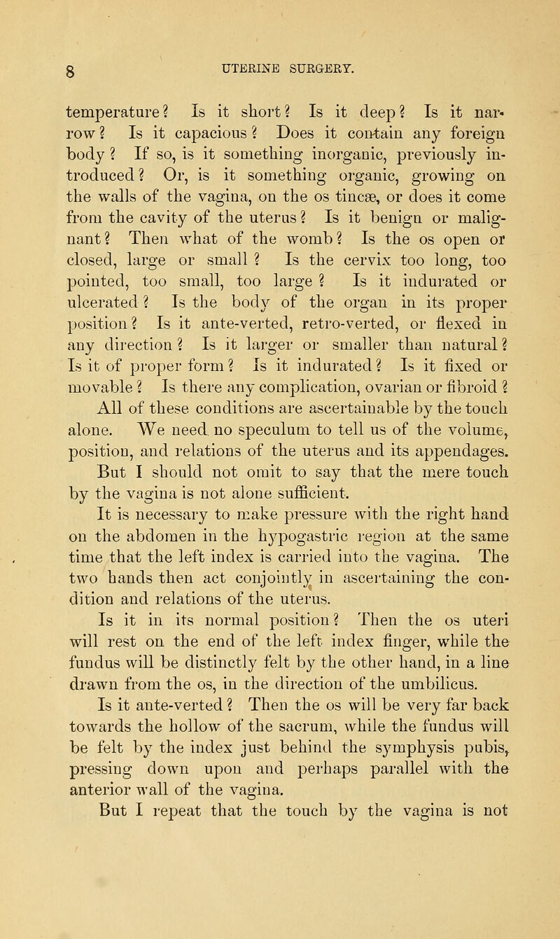 temperature ? Is it short ? Is it deep ? Is it nar- row ? Is it capacious ? Does it con-tain any foreign body ? If so, is it something inorganic, previously in- troduced? Or, is it something organic, growing on the walls of the vagina, on the os tincee, or does it come from the cavity of the uterus ? Is it benign or malig- nant? Then what of the womb? Is the os open or closed, large or small ? Is the cervix too long, too pointed, too small, too large ? Is it indurated or ulcerated ? Is the body of the organ in its proper position ? Is it ante-verted, retro-verted, or flexed in any direction ? Is it larger or smaller than natural ? Is it of proper form ? Is it indurated ? Is it fixed or movable ? Is there any complication, ovarian or fibroid ? All of these conditions are ascertainable by the touch alone. We need, no speculum to tell us of the volume, position, and relations of the uterus and its appendages. But I should not omit to say that the mere touch by the vagina is not alone sufficient. It is necessary to make pressure with the right hand on the abdomen in the hypogastric region at the same time that the left index is carried into the vagina. The two hands then act conjointly in ascertaining the con- dition and relations of the uterus. Is it in its normal position ? Then the os uteri will rest on the end of the left index finger, while the fundus will be distinctly felt by the other hand, in a line drawn from the os, in the direction of the umbilicus. Is it ante-verted ? Then the os will be very far back towards the hollow of the sacrum, while the fundus will be felt by the index just behind the symphysis pubis,, pressing down upon and perhaps parallel with the anterior wall of the vagina. But I repeat that the touch by the vagina is not