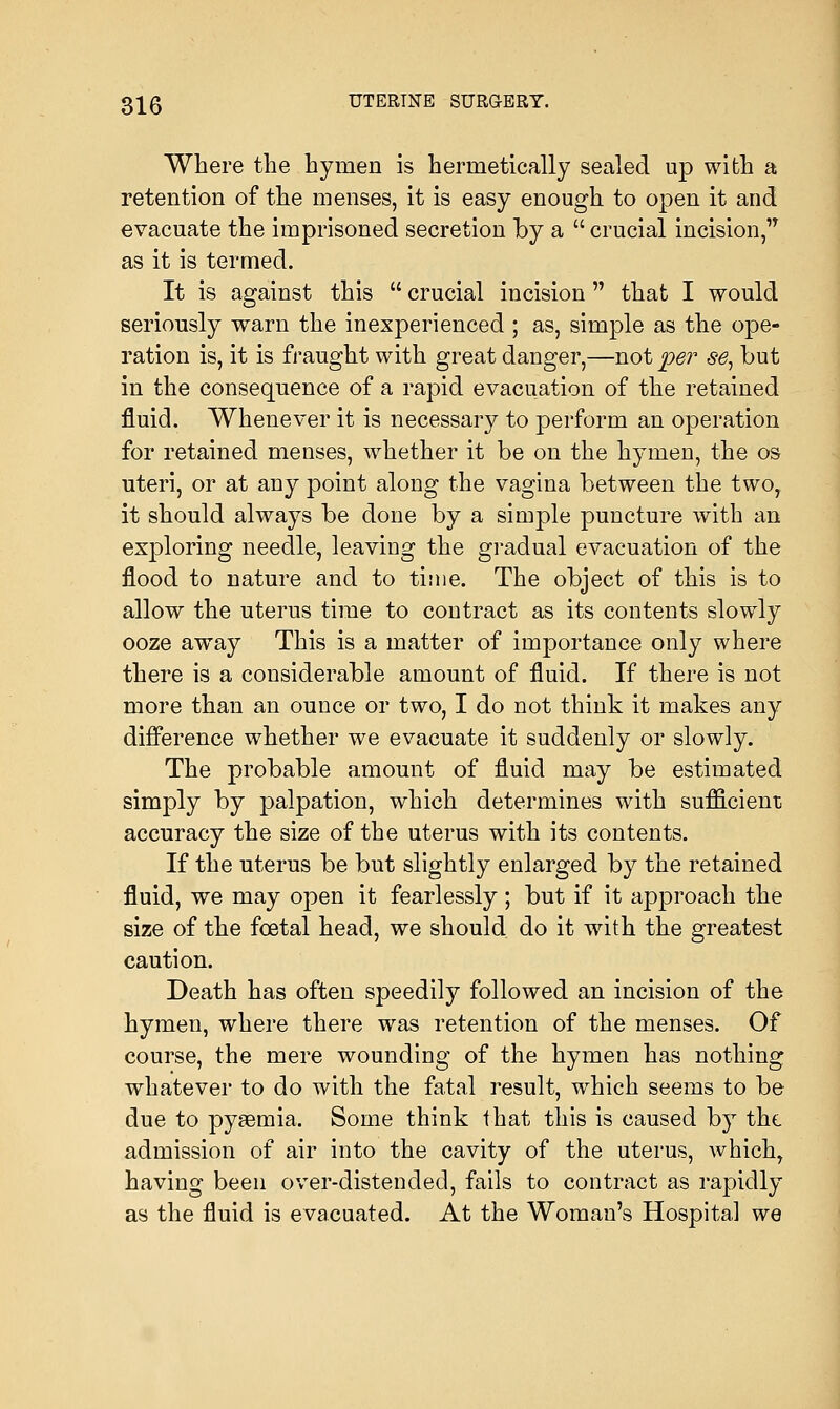 Where the hymen is hermetically sealed up with a retention of the menses, it is easy enough to open it and evacuate the imprisoned secretion by a  crucial incision, as it is termed. It is against this  crucial incision that I would seriously warn the inexperienced ; as, simple as the ope- ration is, it is fraught with great danger,—not per se, but in the consequence of a rapid evacuation of the retained fluid. Whenever it is necessary to perform an operation for retained menses, whether it be on the hymen, the os uteri, or at any point along the vagina between the twoy it should always be done by a simple puncture with an exploring needle, leaving the gradual evacuation of the flood to nature and to time. The object of this is to allow the uterus time to contract as its contents slowly ooze away This is a matter of importance only where there is a considerable amount of fluid. If there is not more than an ounce or two, I do not think it makes any difference whether we evacuate it suddenly or slowly. The probable amount of fluid may be estimated simply by palpation, which determines with sufficient accuracy the size of the uterus with its contents. If the uterus be but slightly enlarged by the retained fluid, we may open it fearlessly; but if it approach the size of the foetal head, we should do it with the greatest caution. Death has often speedily followed an incision of the hymen, where there was retention of the menses. Of course, the mere wounding of the hymen has nothing whatever to do with the fatal result, which seems to be due to pyaemia. Some think that this is caused by the admission of air into the cavity of the uterus, which, having been over-distended, fails to contract as rapidly as the fluid is evacuated. At the Woman's Hospital we