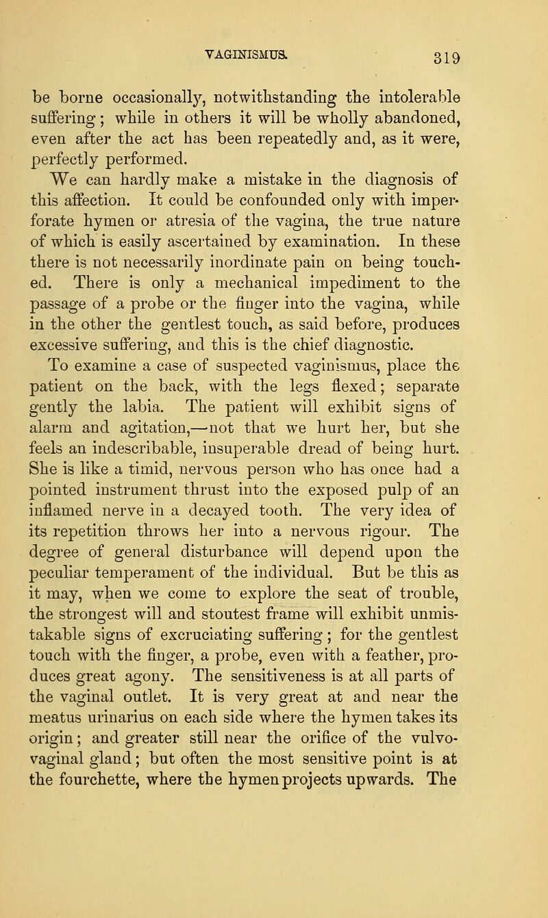 be borne occasionally, notwithstanding the intolerable suffering; while in others it will be wholly abandoned, even after the act has been repeatedly and, as it were, perfectly performed. We can hardly make a mistake in the diagnosis of this affection. It could be confounded only with imper- forate hymen or atresia of the vagina, the true nature of which is easily ascertained by examination. In these there is not necessarily inordinate pain on being touch- ed. There is only a mechanical impediment to the passage of a probe or the finger into the vagina, while in the other the gentlest touch, as said before, produces excessive suffering, and this is the chief diagnostic. To examine a case of suspected vaginismus, place the patient on the back, with the legs flexed; separate gently the labia. The patient will exhibit signs of alarm and agitation,—'not that we hurt her, but she feels an indescribable, insuperable dread of being hurt. She is like a timid, nervous person who has once had a pointed instrument thrust into the exposed pulp of an inflamed nerve in a decayed tooth. The very idea of its repetition throws her into a nervous rigour. The degree of general disturbance will depend upon the peculiar temperament of the individual. But be this as it may, when we come to explore the seat of trouble, the strongest will and stoutest frame will exhibit unmis- takable signs of excruciating suffering; for the gentlest touch with the finger, a probe, even with a feather, pro- duces great agony. The sensitiveness is at all parts of the vaginal outlet. It is very great at and near the meatus urinarius on each side where the hymen takes its origin; and greater still near the orifice of the vulvo- vaginal gland; but often the most sensitive point is at the fourchette, where the hymen projects upwards. The