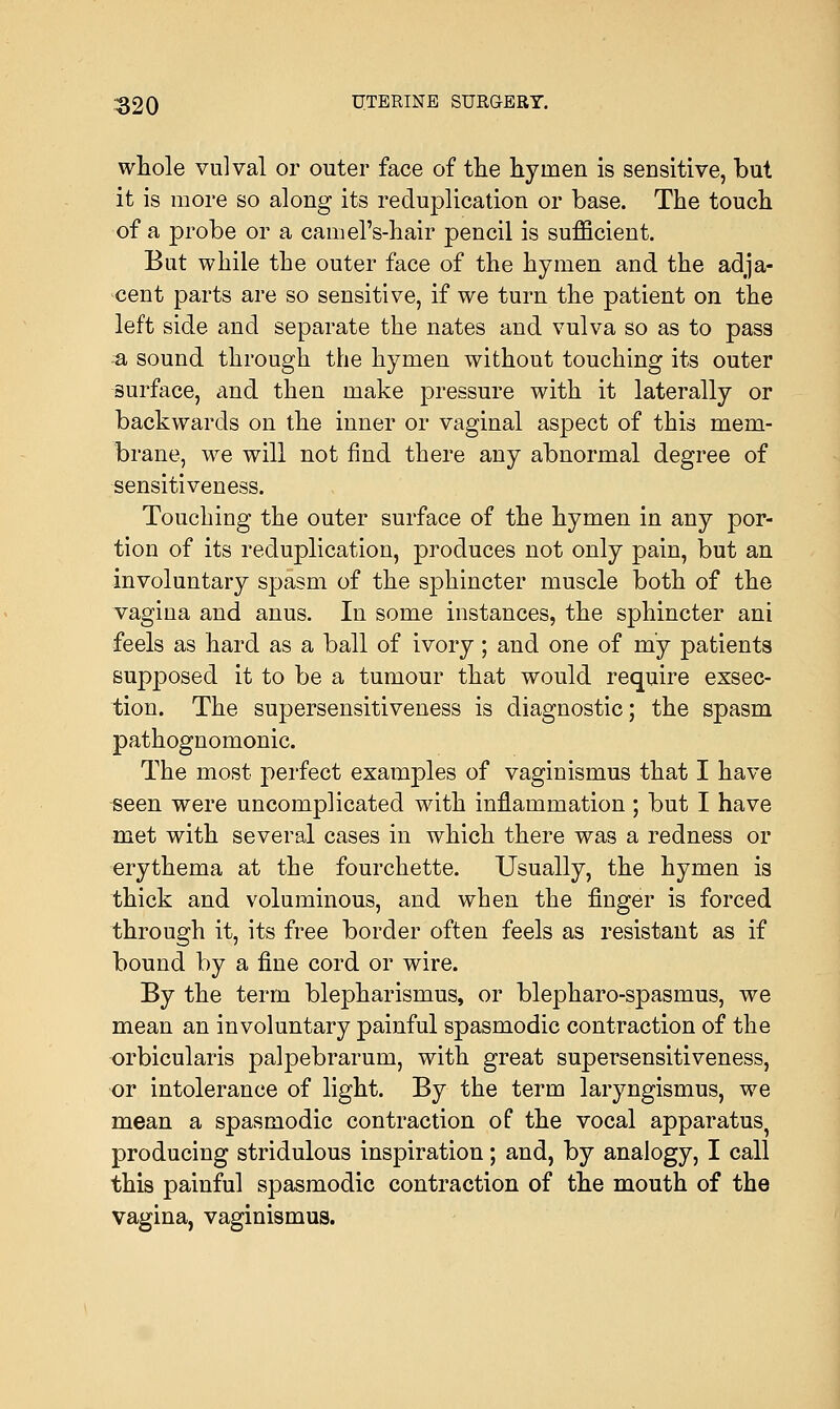 whole vulval or outer face of the hyinen is sensitive, but it is more so along its reduplication or base. The touch of a probe or a camel's-hair pencil is sufficient. But while the outer face of the hymen and the adja- cent parts are so sensitive, if we turn the patient on the left side and separate the nates and vulva so as to pass & sound through the hymen without touching its outer surface, and then make pressure with it laterally or backwards on the inner or vaginal aspect of this mem- brane, we will not find there any abnormal degree of sensitiveness. Touching the outer surface of the hymen in any por- tion of its reduplication, produces not only pain, but an involuntary spasm of the sphincter muscle both of the vagina and anus. In some instances, the sphincter ani feels as hard as a ball of ivory; and one of my patients supposed it to be a tumour that would require exsec- tion. The supersensitiveness is diagnostic; the spasm pathognomonic. The most perfect examples of vaginismus that I have seen were uncomplicated with inflammation ; but I have met with several cases in which there was a redness or erythema at the fourchette. Usually, the hymen is thick and voluminous, and when the finger is forced through it, its free border often feels as resistant as if bound by a fine cord or wire. By the term blepharismus, or blepharo-spasmus, we mean an involuntary painful spasmodic contraction of the orbicularis palpebrarum, with great supersensitiveness, or intolerance of light. By the term laryngismus, we mean a spasmodic contraction of the vocal apparatus, producing stridulous inspiration; and, by analogy, I call this painful spasmodic contraction of the mouth of the vagina, vaginismus.