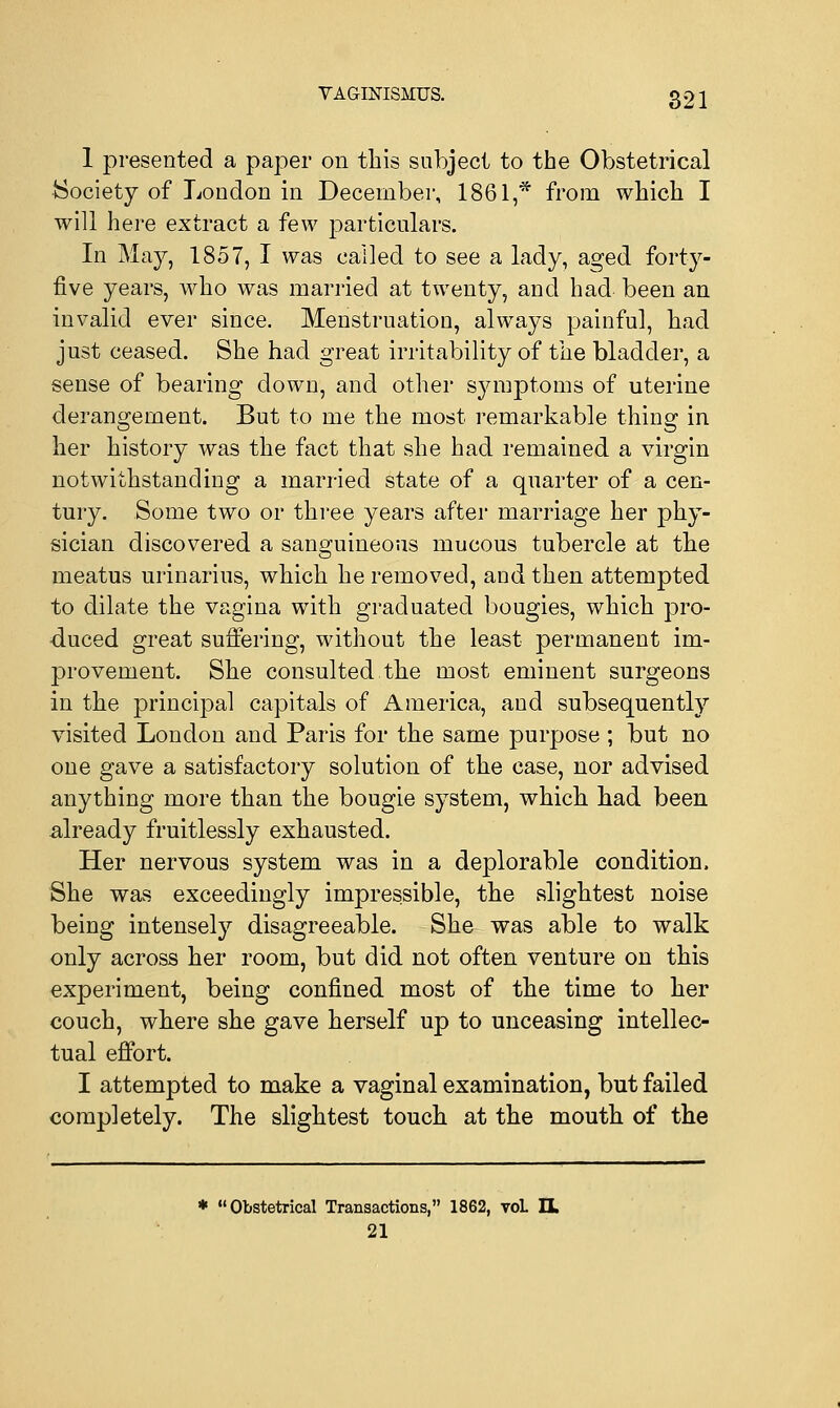 1 presented a paper on this subject to the Obstetrical {Society of London in December, 1861,* from which I will here extract a few particulars. In May, 1857, I was called to see a lady, aged forty- five years, who was married at twenty, and had been an invalid ever since. Menstruation, always painful, had just ceased. She had great irritability of the bladder, a sense of bearing down, and other symptoms of uterine derangement. But to me the most remarkable thine in her history was the fact that she had remained a virgin notwithstanding a married state of a quarter of a cen- tury. Some two or three years after marriage her phy- sician discovered a sanguineous mucous tubercle at the meatus urinarius, which he removed, and then attempted to dilate the vagina with graduated bougies, which pro- duced great suffering, without the least permanent im- provement. She consulted the most eminent surgeons in the principal capitals of America, and subsequently visited London and Paris for the same purpose ; but no one gave a satisfactory solution of the case, nor advised anything more than the bougie system, which had been already fruitlessly exhausted. Her nervous system was in a deplorable condition. She was exceedingly impressible, the slightest noise being intensely disagreeable. She was able to walk only across her room, but did not often venture on this experiment, being confined most of the time to her couch, where she gave herself up to unceasing intellec- tual effort. I attempted to make a vaginal examination, but failed completely. The slightest touch at the mouth of the * Obstetrical Transactions, 1862, toL H 21