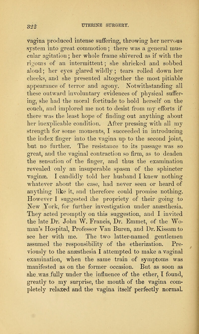 vagina produced intense suffering, throwing her nervous system into great commotion ; there was a general mus- cular agitation; her whole frame shivered as if with the rigours of an intermittent; she shrieked and sobbed aloud; her eyes glared wildly ; tears rolled down her cheeks, and she presented altogether the most pitiable appearance of terror and agony'. Notwithstanding all these outward involuntary evidences of physical suffer- ing, she had the moral fortitude to hold herself on the couch, and implored me not to desist from my efforts if there was the least hope of finding out anything about her inexplicable condition. After pressing with all my strength for some moments, I succeeded in introducing the index finger into the vagina up to the second joint, but no further. The resistance to its passage was so great, and the vaginal contraction so firm, as to deaden the sensation of the finder, and thus the examination revealed only an insuperable spasm of the sphincter vaginae. I candidly told her husband I knew nothing whatever about the case, had never seen or heard of anything like it, and therefore could promise nothing. However I suggested the propriety of their going to New York, for further investigation under anaesthesia. They acted promptly on this suggestion, and I invited the late Dr. John W. Francis, Dr. Emmet, of the Wo- man's Hospital, Professor Van Buren, and Dr. Kissam to see her with me. The two latter-named gentlemen assumed the responsibility of the etherization. Pre- viously to the anaesthesia I attempted to make a vaginal examination, when the same train of symptoms was manifested as on the former occasion. But as soon as she.was fully under the influence of the ether, I found, greatly to my surprise, the mouth of the vagina com- pletely relaxed and the vagina itself perfectly normal.