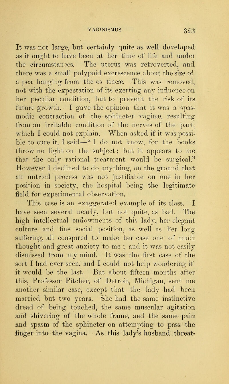It was not large, but certainly quite as well developed as it ouofht to have been at her time of life and undei the circumstances. The uterus was retroverted, and there was a small polypoid excrescence about the size oi a pea hanging from the os tincoe. This was removed, not with the expectation of its exerting any influence on her peculiar condition, but to prevent the risk of its future growth. I gave the opinion that it was a spas- modic contraction of the sphincter vaginge, resulting from nn irritable condition of the nerves of the part, which. I could not explain. When asked if it was possi- ble to cure it, I said— I do not know, for the books throw no light on the subject; but it appears to me that, the only rational treatment would be surgical. However I declined to do anything, on the ground that an untried process was not justifiable on one in her position in society, the hospital being the legitimate field for experimental observation. This case is an exaggerated example of its class. I have seen several nearly, but not quite, as bad. The high intellectual endowments of this lady, her elegant culture and fine social position, as well as her long suffering, all conspired to make her case one of much thought and great anxiety to me ; and it was not easily dismissed from my mind. It was the first case of the sort I had ever seen, and I could not help wondering if it would be the last. But about fifteen months after this, Professor Pitcher, of Detroit, Michigan, sent me another similar case, except that the lady had been married but two years. She had the same instinctive dread of being touched, the same muscular agitation and shivering of the whole frame, and the same pain and spasm of the sphincter on attempting to pass the finger into the vagina. As this lady's husband threat-