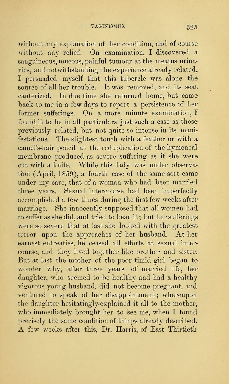 witliout any explanation of her condition, and of course without any relief. On examination, I discovered a sanguineous, mucous, painful tumour at the meatus urina- rius, and notwithstanding the experience already related, I persuaded myself that this tubercle was alone the source of all her trouble. It was removed, and its seat cauterized. In due time she returned home, but came back to me in a few days to report a persistence of her former sufferings. On a more minute examination, I found it to be in all particulars just such a case as those previously related, but not quite so intense in its mani- festations. The slightest touch with a feather or with a camel's-hair pencil at the reduplication of the hymeneal membrane produced as severe suffering as if she were cut with a knife. While this lady was under observa- tion (April, 1859), a fourth case of the same sort came nnder my care, that of a woman who had been married three years. Sexual intercourse had been imperfectly accomplished a few times during the first few weeks after marriage. She innocently supposed that all women had to suffer as she did, and tried to bear it; but her sufferings were so severe that at last she looked with the greatest terror upon the approaches of her husband. At her earnest entreaties, he ceased all efforts at sexual inter- course, and they lived together like brother and sister. But at last the mother of the poor timid girl began to wonder why, after three years of married life, her daughter, who seemed to be healthy and had a healthy vigorous young husband, did not become pregnant, and ventured to speak of her disappointment; whereupon the daughter hesitatingly explained it all to the mother, who immediately brought her to see me, when I found precisely the same condition of things already described. A few weeks after this, Dr. Harris, of East Thirtieth