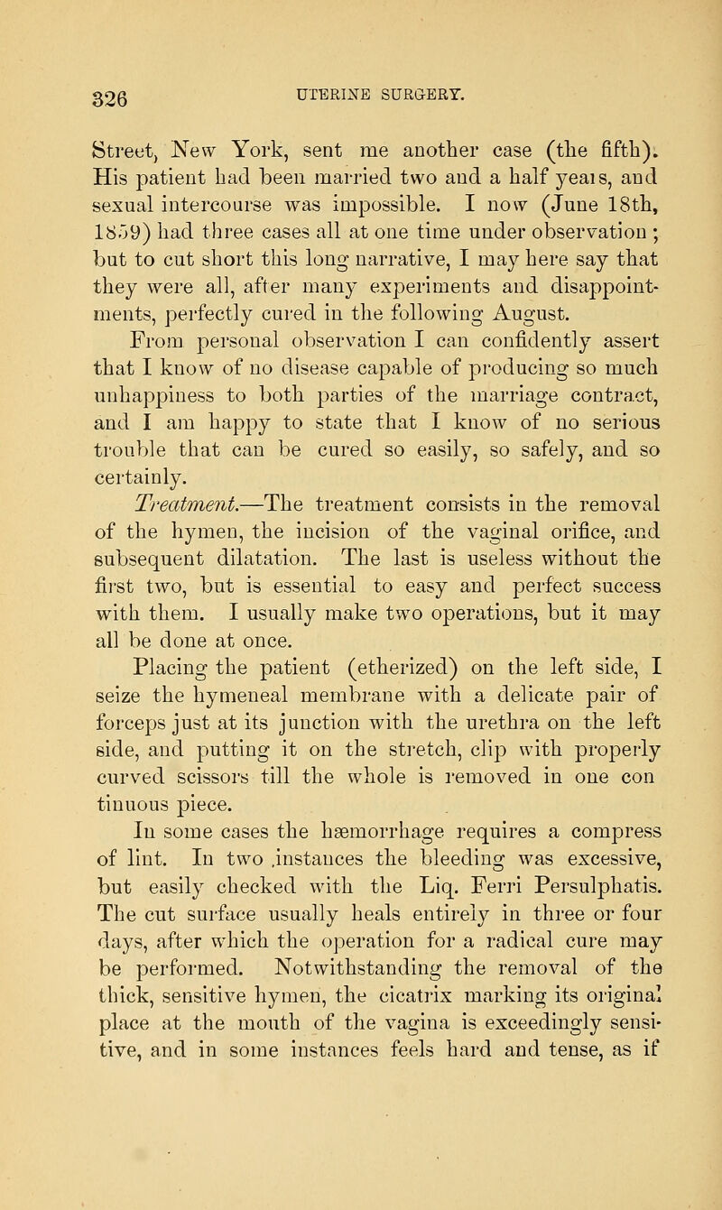 Street, New York, sent me another case (the fifth). His patient had been married two and a half yeais, and sexual intercourse was impossible. I now (June 18th, 1859) had three cases all at one time under observation ; but to cut short this long narrative, I may here say that they were all, after many experiments and disappoint- ments, perfectly cured in the following August. From personal observation I can confidently assert that I know of no disease capable of producing so much unhappiness to both parties of the marriage contract, and I am happy to state that I know of no serious trouble that can be cured so easily, so safely, and so certainly. Treatment.—The treatment consists in the removal of the hymen, the incision of the vaginal orifice, and subsequent dilatation. The last is useless without the first two, but is essential to easy and perfect success with them. I usually make two operations, but it may all be done at once. Placing the patient (etherized) on the left side, I seize the hymeneal membrane with a delicate pair of forceps just at its junction with the urethra on the left side, and putting it on the stretch, clip with properly curved scissors till the whole is removed in one con tinuous piece. In some cases the haemorrhage requires a compress of lint. In two .instances the bleeding was excessive, but easily checked with the Liq. Ferri Persulphatis. The cut surface usually heals entirely in three or four days, after which the operation for a radical cure may be performed. Notwithstanding the removal of the thick, sensitive hymen, the cicatrix marking its original place at the mouth of the vagina is exceedingly sensi- tive, and in some instances feels hard and tense, as if