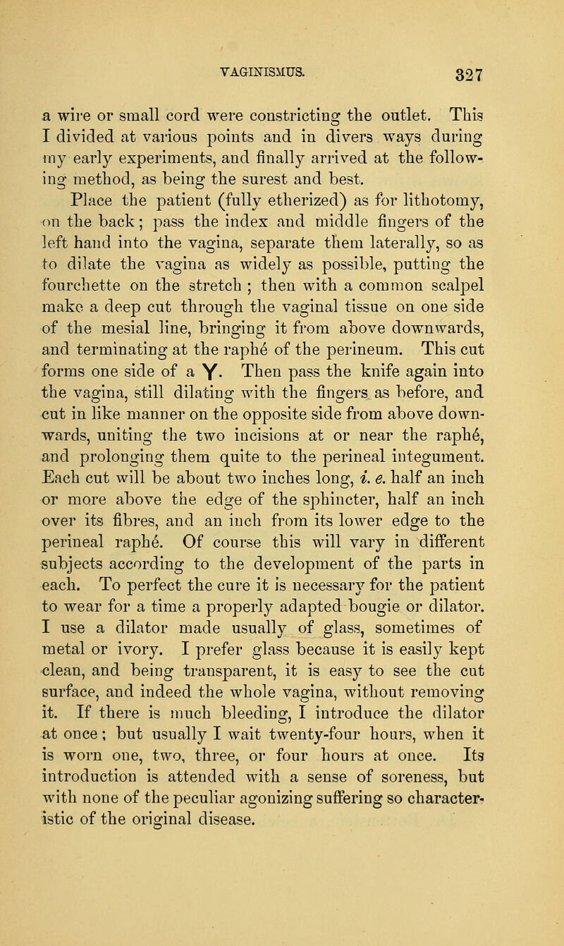a wire or small cord were constricting the outlet. This I divided at various points and in divers ways during my early experiments, and finally arrived at the follow- ing method, as being the surest and best. Place the patient (fully etherized) as for lithotomy, •on the back; pass the index and middle fingers of the left hand into the vagina, separate them laterally, so as to dilate the vagina as widely as possible, putting the fourchette on the stretch ; then with a common scalpel make a deep cut through the vaginal tissue on one side of the mesial line, bringing it from above downwards, and terminating at the raphe of the perineum. This cut forms one side of a Y- Then pass the knife again into the vagina, still dilating with the fingers as before, and cut in like manner on the opposite side from above down- wards, uniting the two incisions at or near the raphe\ and prolonging them quite to the perineal integument. Each cut will be about two inches long, i. e. half an inch or more above the edge of the sphincter, half an inch over its fibres, and an inch from its lower edge to the perineal raphe. Of course this will vary in different subjects according to the development of the parts in each. To perfect the cure it is necessary for the patient to wear for a time a properly adapted bougie or dilator. I use a dilator made usually of glass, sometimes of metal or ivory. I prefer glass because it is easily kept clean, and being transparent, it is easy to see the cut surface, and indeed the whole vagina, without removing it. If there is much bleeding, I introduce the dilator at once; but usually I wait twenty-four hours, when it is worn one, two, three, or four hours at once. Its introduction is attended with a sense of soreness, but with none of the peculiar agonizing suffering so character- istic of the original disease.