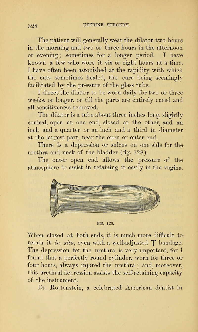 The patient will generally wear the dilator two hours in the morning and two or three hours in the afternoon or evening; sometimes for a longer period. I have known a few who wore it six or eio-ht hours at a time. I have often been astonished at the rapidity with which the cuts sometimes healed, the cure being seemingly facilitated by the pressure of the glass tube. I direct the dilator to be worn daily for two or three weeks, or longer, or till the parts are entirely cured and all sensitiveness removed. The dilator is a tube about three inches long, slightly conical, open at one end, closed at the other, and an inch and a quarter or an inch and a third in diameter at the largest part, near the open or outer end. There is a depression or sulcus on one side for the urethra and neck of the bladder (fig. 128). The outer open end allows the pressure of the atmosphere to assist in retaining it easily in the vagina. Fig. 128. When closed at both ends, it is much more difficult to retain it in situ, even with a well-adjusted [ bandage. The depression for the urethra is very important, for 1 found that a perfectly round cylinder, worn for three or four hours, always injured the urethra ; and, moreover, this urethral depression assists the self-retaining capacity of the instrument. Dr. Rottenstein, a celebrated American dentist in