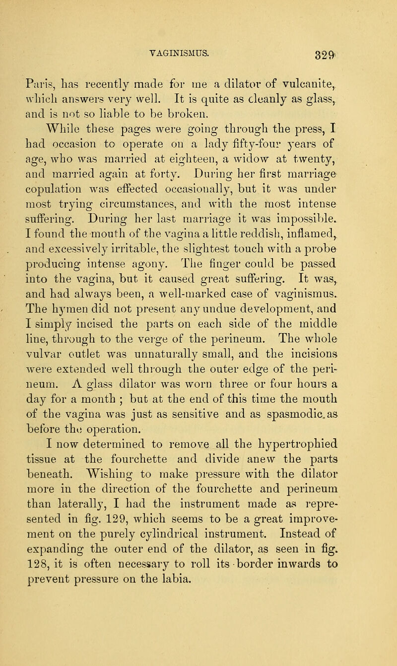 Paris, lias recently made for me a dilator of vulcanite,, which answers very well. It is quite as cleanly as glass, and is not so liable to be broken. While these pages were going through the press, I had occasion to operate on a lady fifty-four years of age, who was married at eighteen, a widow at twenty, and married again at forty. During her first marriage copulation was effected occasionally, but it was under most trying circumstances, and with the most intense suffering. During her last marriage it was impossible. I found the mouth of the vagina a little reddish, inflamed, and excessively irritable, the slightest touch with a probe producing intense agony. The finger could be passed into the vagina, but it caused great suffering. It was, and had always been, a well-marked case of vaginismus.. The hymen did not present any undue development, and I simply incised the parts on each side of the middle line, through to the verge of the perineum. The whole vulvar outlet was unnaturally small, and the incisions were extended well through the outer edge of the peri- neum. A glass dilator was worn three or four hours a day for a month ; but at the end of this time the mouth of the vagina was just as sensitive and as spasmodic.as before the operation. I now determined to remove all the hypertrophied tissue at the fourchette and divide anew the parts beneath. Wishing to make pressure with the dilator more in the direction of the fourchette and perineum than laterally, I had the instrument made as repre- sented in fig. 129, which seems to be a great improve- ment on the purely cylindrical instrument. Instead of expanding the outer end of the dilator, as seen in fig. 128, it is often necessary to roll its border inwards to prevent pressure on the labia.