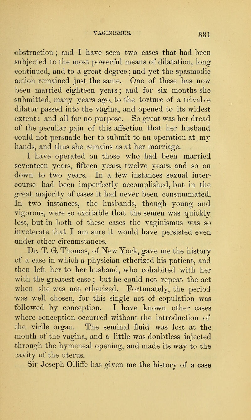 obstruction ; and I have seen two cases that had been -subjected to the most powerful means of dilatation, long continued, and to a great degree; and yet the spasmodic -action remained just the same. One of these has now been married eighteen years; and for six months she submitted, many years ago, to the torture of a trivalve •dilator passed into the vagina, and opened to its widest extent: and all for no purpose. So great was her dread of the peculiar pain of this affection that her husband could not persuade her to submit to an operation at my hands, and thus she remains as at her marriage. I have operated on those who had been married seventeen years, fifteen years, twelve years, and so on down to two years. In a few instances sexual inter- course had been imperfectly accomplished, but in the great majority of cases it had never been consummated. In two instances, the husbands, though young and vigorous, were so excitable that the semen was quickly lost, but in both of these cases the vaginismus was so inveterate that I am sure it would have persisted even under other circumstances. Dr. T. G. Thomas, of New York, gave me the history of a case in which a physician etherized his patient, and then left her to her husband, who cohabited with her with the greatest ease ; but he could not repeat the act when she was not etherized. Fortunately, the period was well chosen, for this single act of copulation was followed by conception. I have known other cases where conception occurred without the introduction of the virile organ. The seminal fluid was lost at the mouth of the vagina, and a little was doubtless injected through the hymeneal opening, and made its way to the cavity of the uterus. Sir Joseph Olliffe has given me the history of a case