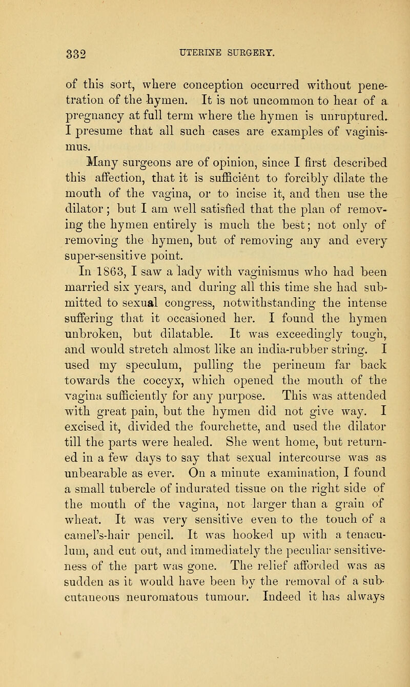 of this sort, where conception occurred without pene- tration of the -hymen. It is not uncommon to hear of a pregnancy at full term where the hymen is unruptured. I presume that all such cases are examples of vaginis- mus. Many surgeons are of opinion, since I first described this affection, that it is sufficient to forcibly dilate the mouth of the vagina, or to incise it, and then use the dilator; but I am well satisfied that the plan of remov- ing the hymen entirely is much the best; not only of removing the hymen, but of removing any and every super-sensitive point. In 1S63, I saw a lady with vaginismus who had been married six years, and during all this time she had sub- mitted to sexual congress, notwithstanding the intense suffering that it occasioned her. I found the hymen unbroken, but dilatable. It was exceedingly tough,. and would stretch almost like an india-rubber string. I used my speculum, pulling the perineum far back towards the coccyx, which opened the mouth of the vagina sufficiently for any purpose. This was attended with great pain, but the hymen did not give way. I excised it, divided the fourchette, and used the dilator till the parts were healed. She went home, but return- ed in a few days to say that sexual intercourse was as unbearable as ever. On a minute examination, I found a small tubercle of indurated tissue on the right side of the mouth of the vagina, not larger than a grain of wheat. It was very sensitive even to the touch of a carael's-hair pencil. It was hooked up with a tenacu- lum, and cut out, and immediately the peculiar sensitive- ness of the part was gone. The relief afforded was as sudden as it would have been by the removal of a sub- cutaneous neuromatous tumour. Indeed it has always