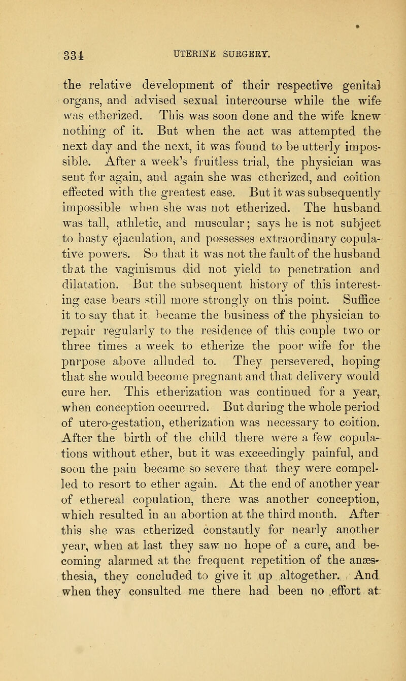 the relative development of their respective genita) organs, and advised sexual intercourse while the wife was etherized. This was soon done and the wife knew nothing of it. But when the act was attempted the next day and the next, it was found to be utterly impos- sible. After a week's fruitless trial, the physician was sent for again, and again she was etherized, and coition effected with the greatest ease. But it was subsequently impossible when she was not etherized. The husband was tall, athletic, and muscular; says he is not subject to hasty ejaculation, and possesses extraordinary copula- tive powers. So that it was not the fault of the husband that the vaginismus did not yield to penetration and dilatation. But the subsequent history of this interest- ing case bears still more strongly on this point. Suffice it to say that it became the business of the physician to repair regularly to the residence of this couple two or three times a week to etherize the poor wife for the purpose above alluded to. They persevered, hoping that she would become pregnant and that delivery would cure her. This etherization was continued for a year, when conception occurred. But during the whole period of utero-gestation, etherization was necessary to coition. After the birth of the child there were a few copula- tions without ether, but it was exceedingly painful, and soon the pain became so severe that they were compel- led to resort to ether again. At the end of another year of ethereal copulation, there was another conception, which resulted in an abortion at the third month. After this she was etherized constantly for nearly another year, when at last they saw no hope of a cure, and be- coming alarmed at the frequent repetition of the anaes- thesia, they concluded to give it up altogether. And when they consulted me there had been no .effort at