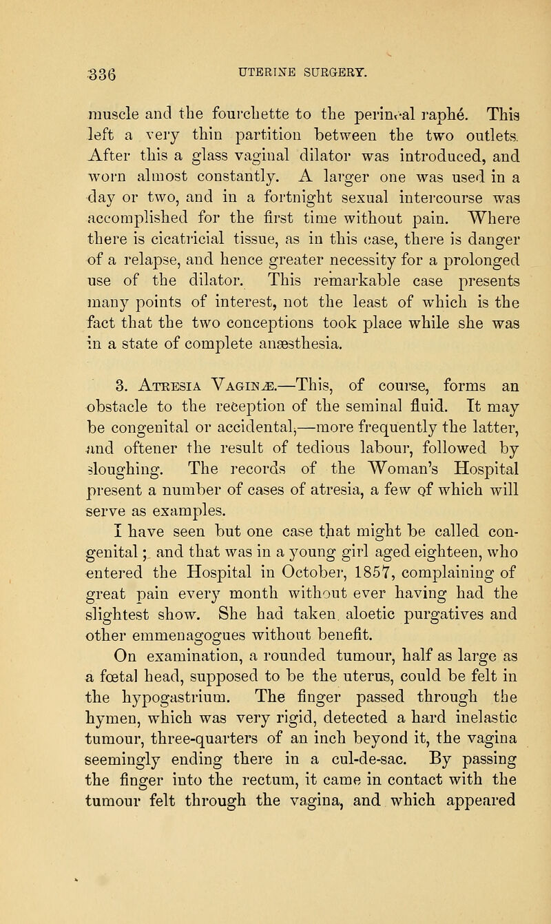 muscle and the fourchette to the perineal raphe. This left a very thin partition between the two outlets. After this a glass vaginal dilator was introduced, and worn almost constantly. A larger one was used in a day or two, and in a fortnight sexual intercourse was accomplished for the first time without pain. Where there is cicatricial tissue, as in this case, there is danger of a relapse, and hence greater necessity for a prolonged use of the dilator. This remarkable case presents many points of interest, not the least of wrhich is the fact that the two conceptions took place while she was in a state of complete anaesthesia. 3. Atresia Vaginae.—This, of course, forms an obstacle to the reception of the seminal fluid. It may be congenital or accidental^—more frequently the latter, and oftener the result of tedious labour, followed by sloughing. The records of the Woman's Hospital present a number of cases of atresia, a few of which will serve as examples. I have seen but one case that misrht be called con- genital;. and that was in a young girl aged eighteen, who entered the Hospital in October, 185*7, complaining of great pain every month without ever having had the slightest show. She had taken aloetic purgatives and other emmenagogues without benefit. On examination, a rounded tumour, half as large as a fceta] head, supposed to be the uterus, could be felt in the hypogastrium. The finger passed through the hymen, which was very rigid, detected a hard inelastic tumour, three-quarters of an inch beyond it, the vagina seemingly ending there in a cul-de-sac. By passing the finger into the rectum, it came in contact with the tumour felt through the vagina, and which appeared