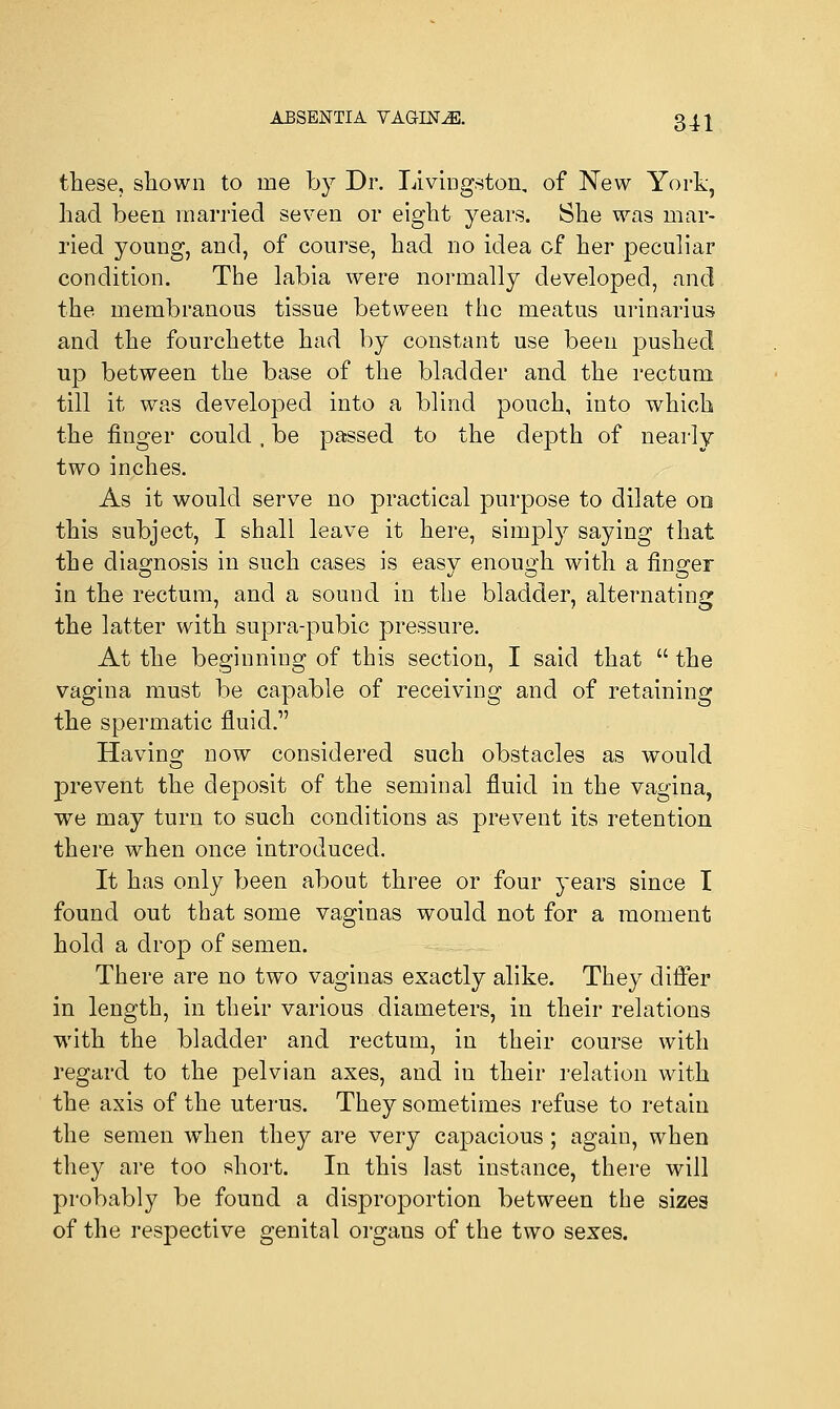 ABSENTIA VAGINAE. gj.j these, shown to ine by Dr. Livingston, of New York, had been married seven or eight years. She was mar- ried young, and, of course, had no idea of her peculiar condition. The labia were normally developed, and the membranous tissue between the meatus urinarius and the fourchette had by constant use been pushed up between the base of the bladder and the rectum till it was developed into a blind pouch, into which the finger could , be passed to the depth of nearly two inches. As it would serve no practical purpose to dilate on this subject, I shall leave it here, simply saying that the diagnosis in such cases is easy enough with a finger in the rectum, and a souud in the bladder, alternating the latter with supra-pubic pressure. At the beginning of this section, I said that  the vagina must be capable of receiving and of retaining the spermatic fluid.1' Having now considered such obstacles as would prevent the deposit of the seminal fluid in the vagina, we may turn to such conditions as prevent its retention there when once introduced. It has only been about three or four years since I found out that some vaginas would not for a moment hold a drop of semen. There are no two vaginas exactly alike. They differ in length, in their various diameters, in their relations with the bladder and rectum, in their course with regard to the pelvian axes, and in their relation with the axis of the uterus. They sometimes refuse to retain the semen when they are very capacious; again, when they are too short. In this last instance, there will probably be found a disproportion between the sizes of the respective genital organs of the two sexes.