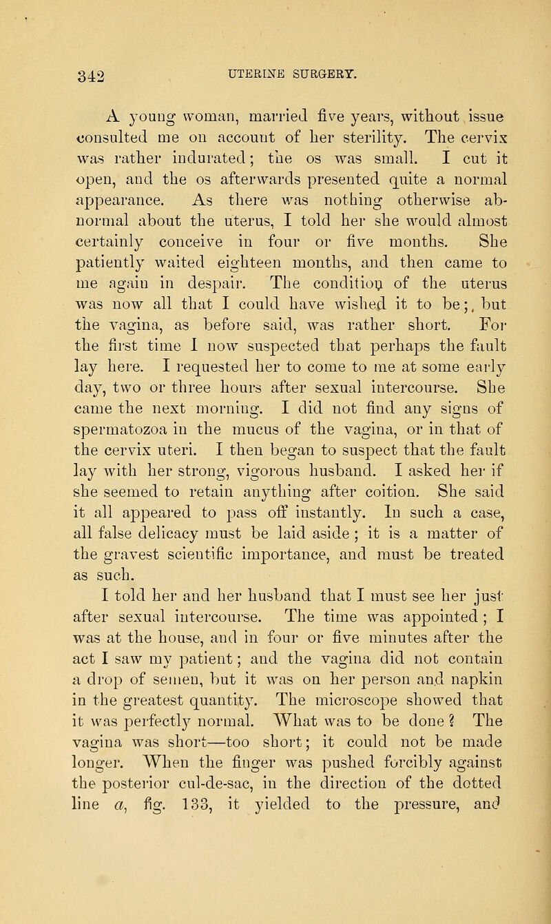 A young woman, married five years, without issue consulted me on account of her sterility. The cervix was rather indurated; the os was small. I cut it open, and the os afterwards presented quite a normal appearance. As there was nothing otherwise ab- normal about the uterus, I told her she would almost certainly conceive in four or five months. She patiently waited eighteen months, and then came to me again in despair. The condition of the uterus was now all that I could have wished it to be.;, but the vagina, as before said, was rather short. For the first time I now suspected that perhaps the fault lay here. I requested her to come to me at some early day, two or three hours after sexual intercourse. She came the next morning. I did not find any signs of spermatozoa in the mucus of the vagina, or in that of the cervix uteri. I then began to suspect that the fault lay with her strong, vigorous husband. I asked her if she seemed to retain anything after coition. She said it all appeared to pass off instantly. In such a case, all false delicacy must be laid aside ; it is a matter of the gravest scientific importance, and must be treated as such. I told her and her husband that I must see her just after sexual intercourse. The time was appointed ; I was at the house, and in four or five minutes after the act I saw my patient; and the vagina did not contain a drop of semen, but it was on her person and napkin in the greatest quantity. The microscope showed that it was perfectly normal. What was to be done ? The vagina was short—too short; it could not be made longer. When the finger was pushed forcibly against the posterior cul-de-sac, in the direction of the dotted line a, fig. 133, it yielded to the pressure, and