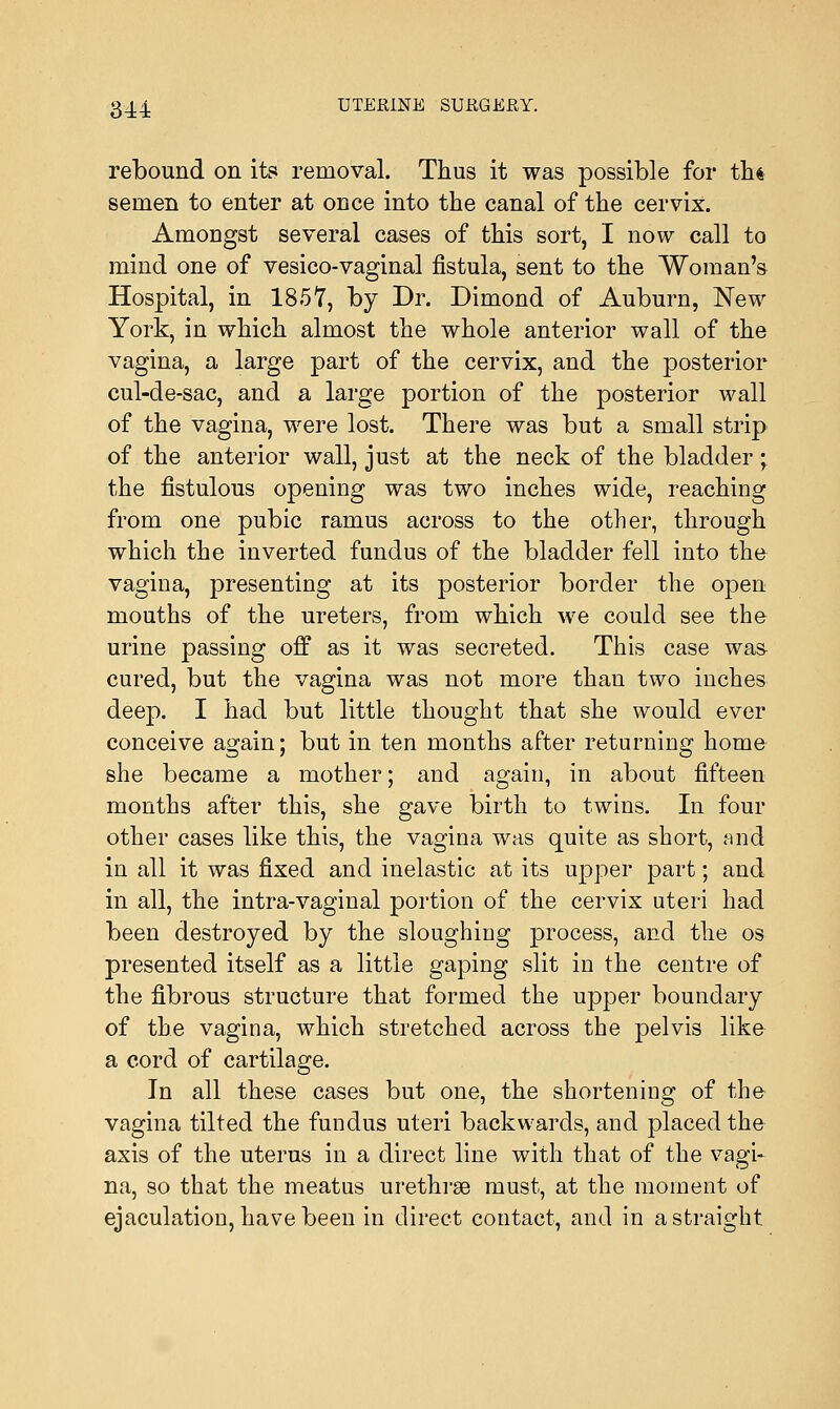 rebound on its removal. Thus it was possible for th« semen to enter at once into the canal of the cervix. Amongst several cases of this sort, I now call to mind one of vesico-vaginal fistula, sent to the Woman's Hospital, in 1857, by Dr. Dimond of Auburn, New York, in which almost the whole anterior wall of the vagina, a large part of the cervix, and the posterior cul-de-sac, and a large portion of the posterior wall of the vagina, were lost. There was but a small strip of the anterior wall, just at the neck of the bladder; the fistulous opening was two inches wide, reaching from one pubic ramus across to the other, through which the inverted fundus of the bladder fell into the vagina, presenting at its posterior border the open mouths of the ureters, from which we could see the urine passing off as it was secreted. This case wa& cured, but the vagina was not more than two inches deep. I had but little thought that she would ever conceive again; but in ten months after returning home she became a mother; and again, in about fifteen months after this, she gave birth to twins. In four other cases like this, the vagina was quite as short, and in all it was fixed and inelastic at its upper part; and in all, the intra-vaginal portion of the cervix uteri had been destroyed by the sloughing process, and the os presented itself as a little gaping slit in the centre of the fibrous structure that formed the upper boundary of the vagina, which stretched across the pelvis like a cord of cartilage. In all these cases but one, the shortening of the vagina tilted the fundus uteri backwards, and placed the axis of the uterus in a direct line with that of the vagi- na, so that the meatus urethrae must, at the moment of ejaculation, have been in direct contact, and in a straight