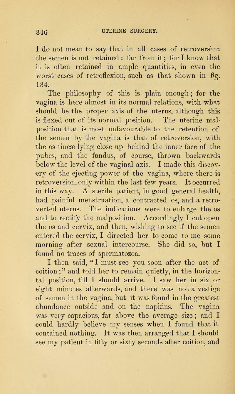 I do not mean to say that in all cases of retroversion the semen is not retained : far from it; for I know that it is often retained in ample quantities, in even the worst cases of retroflexion, such as that shown in f^. 134. The philosophy of this is plain enough; for the vagina is here almost in its normal relations, with what should be the proper axis of the uterus, although this is flexed out of its normal position. The uterine mal- position that is most unfavourable to the retention of the semen by the vagiua is that of retroversion, with the os tincae lying close up behind the inner face of the pubes, and the fundus, of course, thrown backwards below the level of the vaginal axis. I made this discov- ery of the ejecting power of the vagina, where there is retroversion, only within the last few years. It occurred in this way. A sterile patient, in good general health, had painful menstruation, a contracted os, and a retro- verted uterus. The indications were to enlarge the os and to rectify the malposition. Accordingly I cut open the os and cervix, and then, wishing to see if the semen entered the cervix, I directed her to come to me some morning after sexual intercourse. She did so, but I found no traces of spermatozoa. I then said, I must see you soon after the act of' coition; and told her to remain quietly, in the horizon- tal position, till I should arrive. I saw her in six or eight minutes afterwards, and there was not a vestige of semen in the vagina, but it was found in the greatest abundance outside and on the napkins. The vagina was very capacious, far above the average size ; and I could hardly believe my senses when I found that it contained nothing. It was then arranged that I should see my patient in fifty or sixty seconds after coition, and