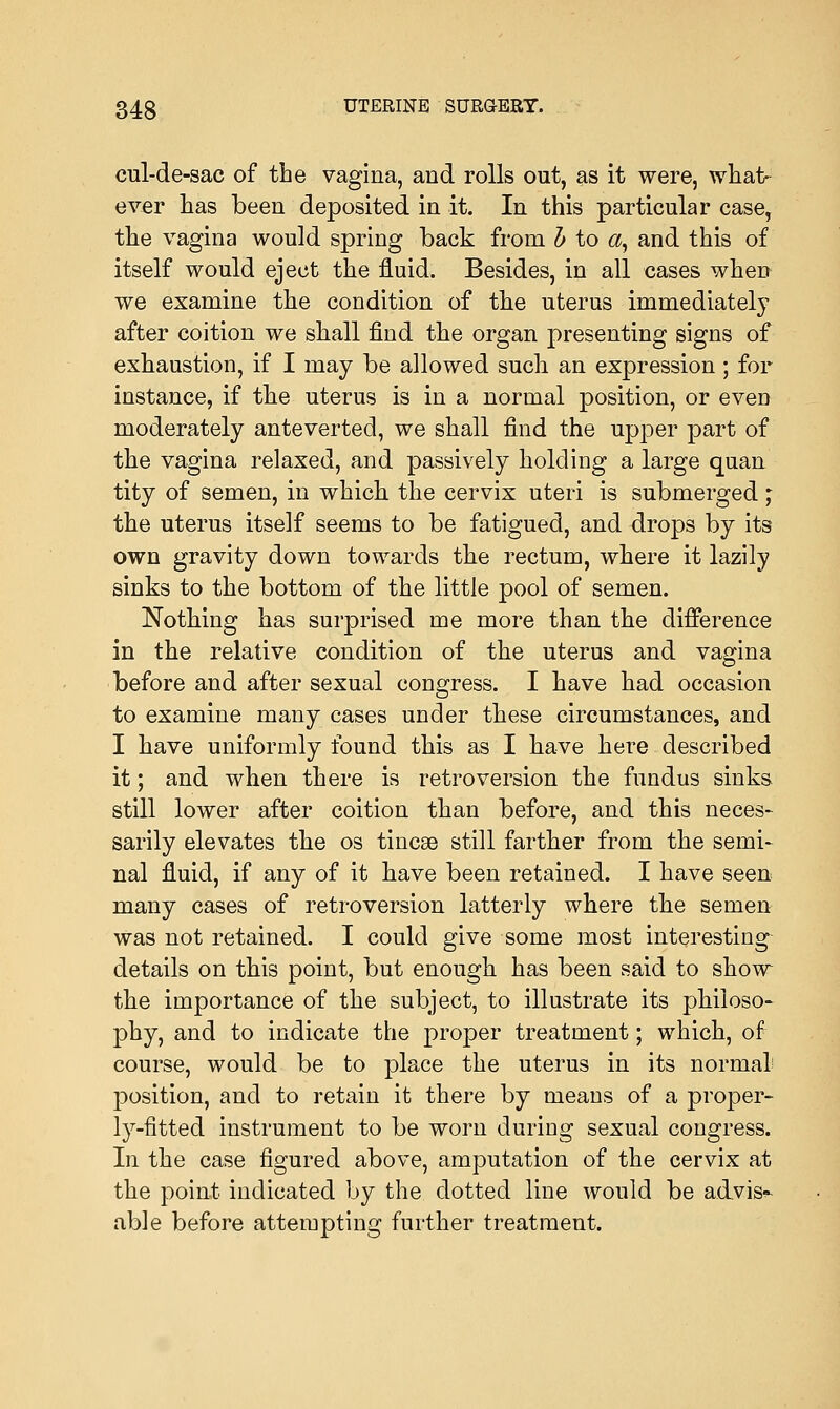 cul-de-sac of the vagina, and rolls out, as it were, what- ever has been deposited in it. In this particular case, the vagina would spring back from h to «, and this of itself would eject the fluid. Besides, in all cases when we examine the condition of the uterus immediately after coition we shall find the organ presenting signs of exhaustion, if I may be allowed such an expression; for instance, if the uterus is in a normal position, or even moderately anteverted, we shall find the upper part of the vagina relaxed, and passively holding a large quan tity of semen, in which the cervix uteri is submerged; the uterus itself seems to be fatigued, and drops by its own gravity down towards the rectum, where it lazily sinks to the bottom of the little pool of semen. Nothing has surprised me more than the difference in the relative condition of the uterus and vagina before and after sexual congress. I have had occasion to examine many cases under these circumstances, and I have uniformly found this as I have here described it; and when there is retroversion the fundus sinks still lower after coition than before, and this neces- sarily elevates the os tincse still farther from the semi- nal fluid, if any of it have been retained. I have seen many cases of retroversion latterly where the semen was not retained. I could give some most interesting details on this point, but enough has been said to show the importance of the subject, to illustrate its philoso- phy, and to indicate the proper treatment; which, of course, would be to place the uterus in its normal position, and to retain it there by means of a proper- ly-fitted instrument to be worn during sexual congress. In the case figured above, amputation of the cervix at the point indicated by the dotted line would be advis* able before attempting further treatment.