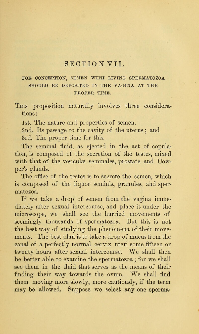 FOE CONCEPTION, SEMEN WITH LIVING- SPERMATOZOA SHOULD BE DEPOSITED IN THE VAGINA AT THE PROPER TIME. This proposition naturally involves three considera- tions : 1st. The nature and properties of semen. 2nd. Its passage to the cavity of the uterus ; and 3rd. The proper time for this. The seminal fluid, as ejected in the act of copula- tion, is composed of the secretion of the testes, mixed with that of the vesiculse seminales, prostate and Cow- per's glands. The office of the testes is to secrete the semen, which is composed of the liquor seminis, granules, and sper- matozoa. If we take a drop of semen from the vagina imme- diately after sexual intercourse, and place it under the microscope, we shall see the hurried movements of seemingly thousands of spermatozoa. But this is not the best way of studying the phenomena of their move- ments. The best plan is to take a drop of mucus from the canal of a perfectly normal cervix uteri some fifteen or twenty hours after sexual intercourse. We shall then be better able to examine the spermatozoa; for we shall see them in the fluid that serves as the means of their finding their way towards the ovum. We shall find them moving more slowly, more cautiously, if the term may be allowed. Suppose we select any one sperma-