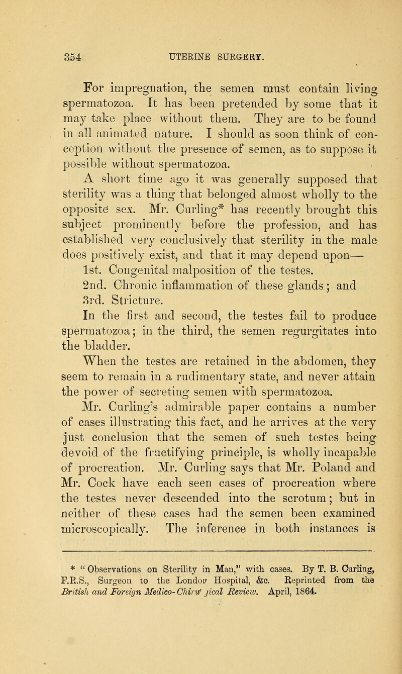 For impregnation, the semen must contain lining spermatozoa. It has been pretended by some that it may take place without them. They are to be found in all animated nature. I should as soon think of con- ception without the presence of semen, as to suppose it possible without spermatozoa. A short time ago it was generally supposed that sterility was a thing that belonged almost wholly to the opposite sex. Mr. Curling* has recently brought this subject prominently before the profession, and has established very conclusively that sterility in the male does positively exist, and that it may depend upon— 1st. Congenital malposition of the testes. 2nd. Chronic inflammation of these glands ; and 3rd. Stricture. In the first and second, the testes fail to produce spermatozoa; in the third, the semen regurgitates into the bladder. When the testes are retained in the abdomen, they seem to remain in a rudimentary state, and never attain the power of secreting semen with spermatozoa. Mr. Curling's admirable paper contains a number of cases illustrating this fact, and he arrives at the very just conclusion that the semen of such testes being devoid of the fructifying principle, is wholly incapable of procreation. Mr. Curling says that Mr. Poland and Mr. Cock have each seen cases of procreation where the testes never descended into the scrotum; but in neither of these cases had the semen been examined microscopically. The inference in both instances is *  Observations on Sterility in Man, with cases. By T. B. Curling, F.E.S., Surgeon to the Londop Hospital, &c. Reprinted from the British and Foreign Medico- Chiru* jical Review. April, 1864.