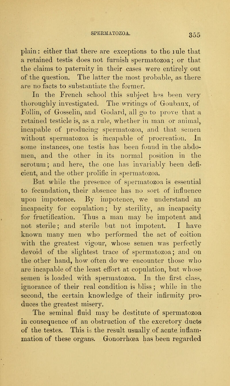 plain: either that there are exceptions to the iule that a retained testis does not furnish spermatozoa; or that the claims to paternity in their cases were entirely out of the question. The latter the most probable, as there are no facts to substantiate the former. In the French school this subject h«s been very thoroughly investigated. The writings of Goubaux, of Follin, of Gosselin, and Godard, all go to prove that a retained testicle is, as a rule, whether in man or animal, incapable of producing spermatozoa, and that semen without spermatozoa is incapable of procreation. In some instances, one testis has been found in the abdo- men, and the other in its normal position in the scrotum; and here, the one has invariably been defi- cient, and the other prolific in spermatozoa. But while the presence of spermatozoa is essential to fecundation, their absence has no sort of influence upon impotence. By impotence, we understand an incapacity for copulation; by sterility, an incapacity for fructification. Thus a man may be impotent and not sterile; and sterile but not impotent. I have known many men who performed the act of coition with the greatest vigour, whose semen was perfectly devoid of the slightest trace of spermatozoa; and on the other hand, how often do we encounter those who are incapable of the least effort at copulation, but whose semen is loaded with spermatozoa. In the first class, ignorance of their real condition is bliss; while in the second, the certain knowledge of their infirmity pro- duces the greatest misery. The seminal fluid may be destitute of spermatozoa in consequence of an obstruction of the excretory ducts of the testes. This is the result usually of acute inflam- mation of these organs. Gonorrhoea has been regarded