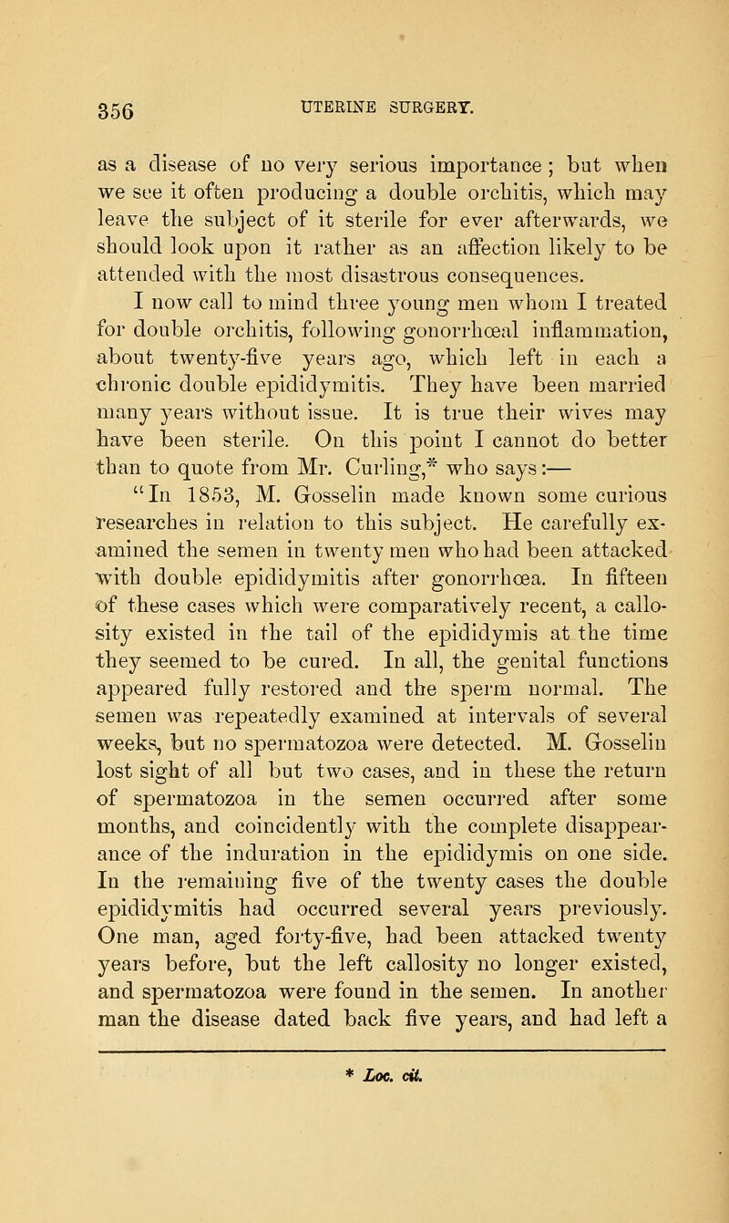 as a disease of no very serious importance; but when we see it often producing a double orchitis, which may leave the subject of it sterile for ever afterwards, we should look upon it rather as an affection likely to be attended with the most disastrous consequences. I now call to mind three young men whom I treated for double orchitis, following gonorrhoeal inflammation, about twenty-five years ago, which left in each a chronic double epididymitis. They have been married many years without issue. It is true their wives may have been sterile. On this point I cannot do better than to quote from Mr. Curling,* who says:— In 1853, M. Gosselin made known some curious researches in relation to this subject. He carefully ex- amined the semen in twenty men who had been attacked with double epididymitis after gonorrhoea. In fifteen of these cases which were comparatively recent, a callo- sity existed in the tail of the epididymis at the time they seemed to be cured. In all, the genital functions appeared fully restored and the sperm normal. The semen was repeatedly examined at intervals of several weeks, but no spermatozoa were detected. M. Gosselin lost sight of all but two cases, and in these the return of spermatozoa in the semen occurred after some months, and coincidently with the complete disappear- ance of the induration in the epididymis on one side. In the remaining five of the twenty cases the double epididymitis had occurred several years previously. One man, aged forty-five, had been attacked twenty years before, but the left callosity no longer existed, and sj)ermatozoa were found in the semen. In another man the disease dated back five years, and had left a * Loc. dt.