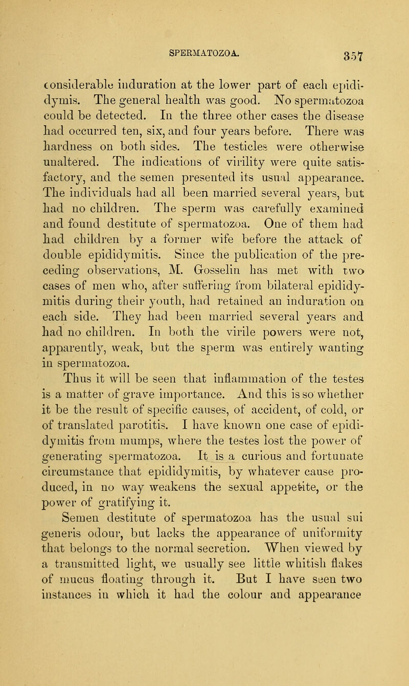 considerable induration at the lower part of each epidi- dymis. The general health was good. No spermatozoa could be detected. In the three other cases the disease had occurred ten, six, and four years before. There was hardness on both sides. The testicles were otherwise unaltered. The indications of virility were quite satis- factory, and the semen presented its usual appearance. The individuals had all been married several years, but had no children. The sperm was carefully examined and found destitute of spermatozoa. One of them had had children by a former wife before the attack of double epididymitis. Since the publication of the pre- ceding observations, M. Gosselin has met with two cases of men who, after suffering from bilateral epididy- mitis during their youth, had retained an induration on each side. They had been married several years and had no children. In both the virile powers wrere not, apparently, weak, but the sperm was entirely wanting in spermatozoa. Thus it will be seen that inflammation of the testes is a matter of grave importance. And this is so whether it be the result of specific causes, of accident, of cold, or of translated parotitis. I have known one case of epidi- dymitis from mumps, where the testes lost the power of generating spermatozoa. It is a curious and fortunate circumstance that epididymitis, by whatever cause pro- duced, in no way weakens the sexual appetite, or the power of gratifying it. Semen destitute of spermatozoa has the usual sui generis odour, but lacks the appearance of uniformity that belongs to the normal secretion. When viewed by a transmitted light, we usually see little whitish flakes of mucus floating through it. But I have seen two instances in which it had the colour and appearance
