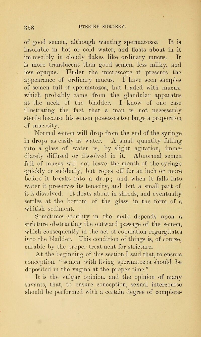 of good semen, although wanting spermatozoa It is insoluble in hot or cold water, and floats about in it immiscibly in cloudy flakes like ordinary mucus. It is more translucent than good semen, less milky, and less opaque. Under the microscope it presents the appearance of ordinary mucus. I have seen samples of semen full of spermatozoa, but loaded with mucus, which probably came from the glandular apparatus at the neck of the bladder. I know of one case illustrating the fact that a man is not necessarily sterile because his semen possesses too large a proportion of mucosity. Normal semen will drop from the end of the syringe in drops as easily as water. A small quantity falling into a glass of water is, by slight agitation, imme- diately diffused or dissolved in it. Abnormal semen full of mucus will not leave the mouth of the syringe quickly or suddenly, but ropes off for an inch or more before it breaks into a drop ; and when it falls into water it preserves its tenacity, and but a small part of it is dissolved. It floats about in shreds, and eventually settles at the bottom of the glass in the form of a whitish sediment. Sometimes sterility in the male depends upon a stricture obstructing the outward passage of the semen, which consequently in the act of copulation regurgitates into the bladder. This condition of things is, of course, curable by the proper treatment for stricture. At the beginning of this section I said that, to ensure conception,  semen with living spermatozoa should be deposited in the vagina at the proper time. It is the vulgar opinion, and the opinion of many savants, that, to ensure conception, sexual intercourse should be performed with a certain degree of complete-