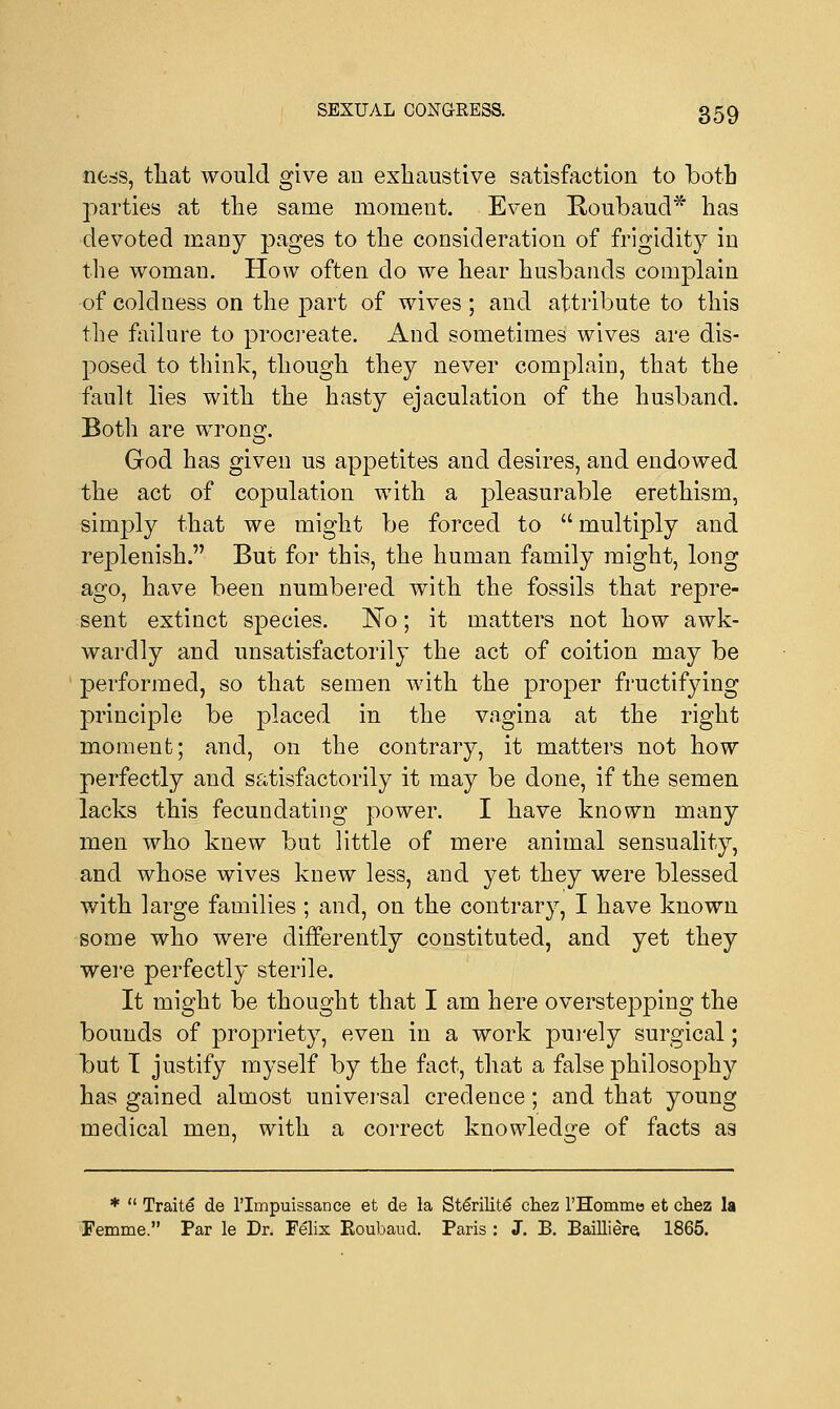 ness, that would give an exhaustive satisfaction to both parties at the same moment. Even Boubaud* has devoted many pages to the consideration of frigidity in the woman. How often do we hear husbands complain of coldness on the part of wives ; and attribute to this the failure to procreate. And sometimes wives are dis- posed to think, though they never complain, that the fault lies with the hasty ejaculation of the husband. Both are wron2\ God has given us appetites and desires, and endowed the act of copulation with a pleasurable erethism, simply that we might be forced to  multiply and replenish. But for this, the human family might, long ago, have been numbered with the fossils that repre- sent extinct species. No; it matters not how awk- wardly and unsatisfactorily the act of coition may be performed, so that semen with the proper fructifying principle be placed in the vagina at the right moment; and, on the contrary, it matters not how perfectly and satisfactorily it may be done, if the semen lacks this fecundating power. I have known many men who knew but little of mere animal sensuality, and whose wives knew less, and yet they were blessed with large families ; and, on the contrary, I have known some who were differently constituted, and yet they were perfectly sterile. It might be thought that I am here overstepping the bounds of propriety, even in a work purely surgical; but T justify myself by the fact, that a false philosophy has gained almost universal credence; and that young medical men, with a correct knowledge of facts as *  Traite de l'lmpuissance et de la Stenlite* chez l'Hommo et chez la Femme. Par le Dr. Felix Roubaud. Paris : J. B. Bailliera 1865.