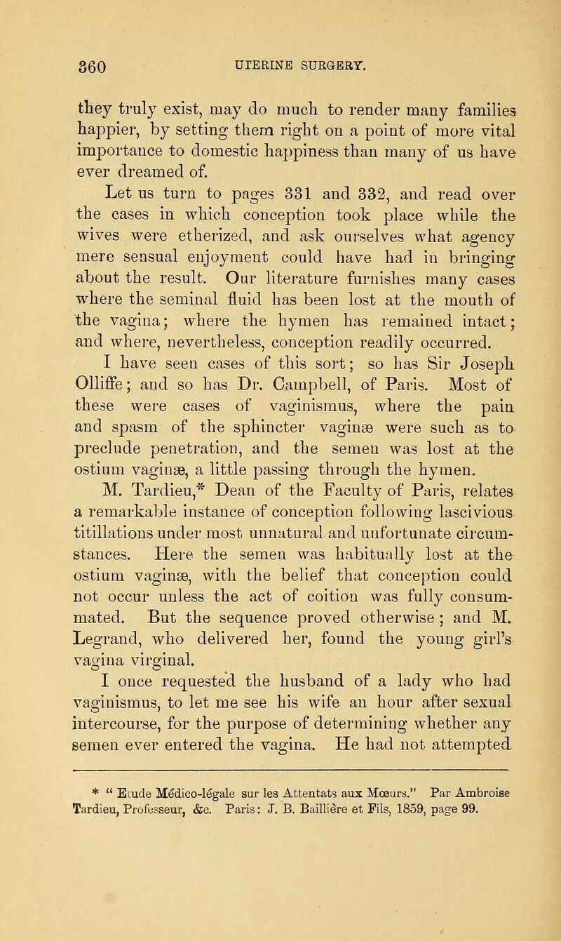 they truly exist, may do much to render many families happier, by setting them right on a point of more vital importance to domestic happiness than many of us have ever dreamed of. Let us turn to pages 331 and 332, and read over the cases in which conception took place while the wives were etherized, and ask ourselves what agency mere sensual enjoyment could have had in bringing about the result. Our literature furnishes many cases where the seminal fluid has been lost at the mouth of the vagina; where the hymen has remained intact ; and where, nevertheless, conception readily occurred. I have seen cases of this sort; so has Sir Joseph Olliffe; and so has Dr. Campbell, of Paris. Most of these were cases of vaginismus, where the pain and spasm of the sphincter vaginae were such as to preclude penetration, and the semen was lost at the ostium vaginae, a little passing through the hymen. M. Tardieu,* Dean of the Faculty of Paris, relates a remarkable instance of conception following lascivious titillations under most unnatural and unfortunate circum- stances. Here the semen was habitually lost at the ostium vaginae, with the belief that conception could not occur unless the act of coition was fully consum- mated. But the sequence proved otherwise ; and M. Legrand, who delivered her, found the young girl's vagina virginal. I once requested the husband of a lady who had vaginismus, to let me see his wife an hour after sexual, intercourse, for the purpose of determining whether any semen ever entered the vagina. He had not attempted *  Ecude Medico-legale sur les Attentats aux Moeurs. Par Ambroise Tardieu, Professeur, &c. Paris: J. B. Baillidre et Fiis, 1859, page 99.