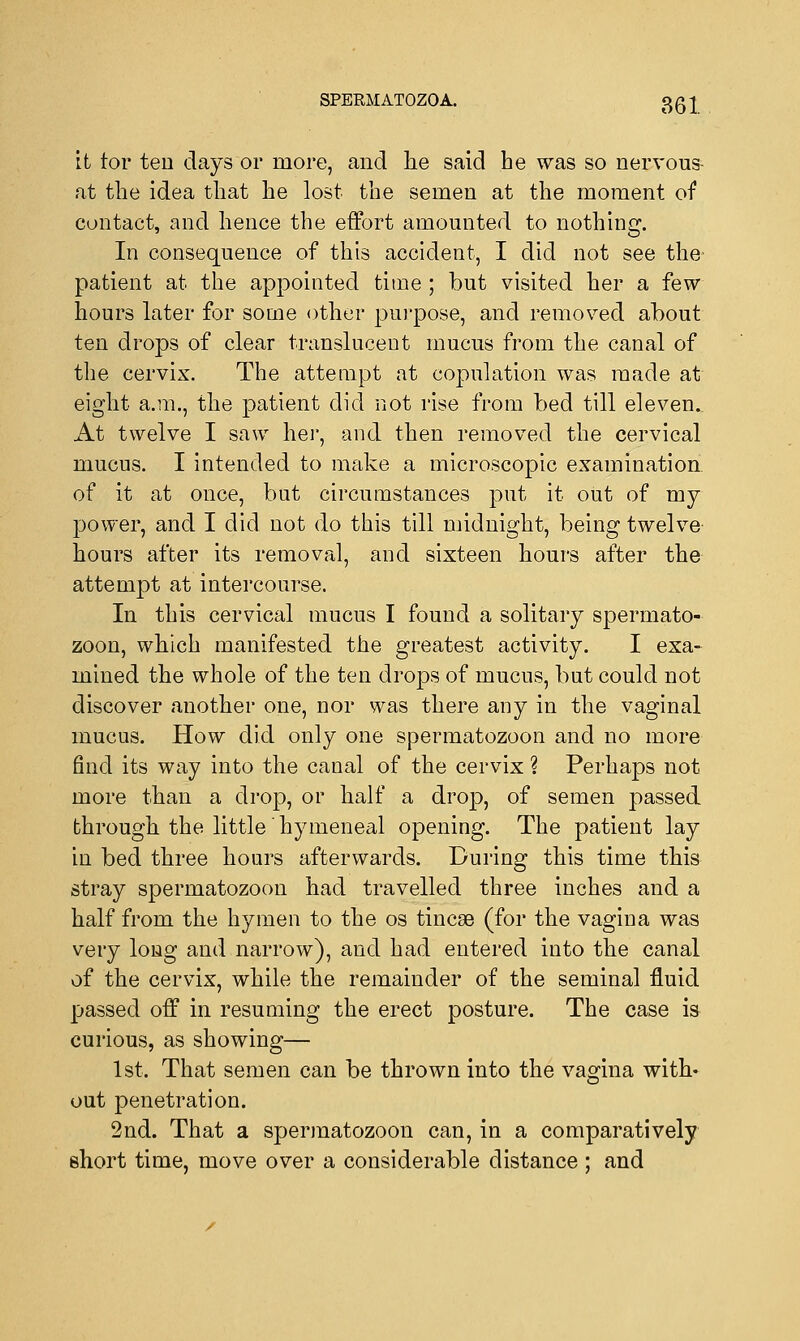 it tor ten days or more, and he said he was so nervous at the idea that he lost the semen at the moment of contact, and hence the effort amounted to nothing. In consequence of this accident, I did not see the patient at the appointed time ; but visited her a few hours later for some other purpose, and removed about ten drops of clear translucent mucus from the canal of the cervix. The attempt at copulation was made at eight a.m., the patient did not rise from bed till eleven.. At twelve I saw her, and then removed the cervical mucus. I intended to make a microscopic examination of it at once, but circumstances put it out of my power, and I did not do this till midnight, being twelve hours after its removal, and sixteen hours after the attempt at intercourse. In this cervical mucus I found a solitary spermato- zoon, which manifested the greatest activity. I exa- mined the whole of the ten drops of mucus, but could not discover another one, nor was there any in the vaginal mucus. How did only one spermatozoon and no more find its way into the canal of the cervix ? Perhaps not more than a drop, or half a drop, of semen passed through the little' hymeneal opening. The patient lay in bed three hours afterwards. During this time this stray spermatozoon had travelled three inches and a half from the hymen to the os tincse (for the vagina was very long and narrow), and had entered into the canal of the cervix, while the remainder of the seminal fluid passed off in resuming the erect posture. The case is curious, as showing— 1st. That semen can be thrown into the vagina with- out penetration. 2nd. That a spermatozoon can, in a comparatively short time, move over a considerable distance ; and